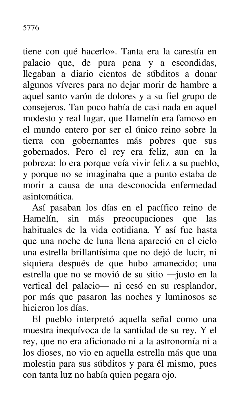 
tiene con qué hacerlo». Tanta era la carestía en 
palacio que, de pura pena y a escondidas, 
llegaban a diario cientos de súbditos a donar 
algunos víveres para no dejar morir de hambre a 
aquel santo varón de dolores y a su fiel grupo de 
consejeros. Tan poco había de casi nada en aquel 
modesto y real lugar, que Hamelín era famoso en 
el mundo entero por ser el único reino sobre la 
tierra con gobernantes más pobres que sus 
gobernados. Pero el rey era feliz, aun en la 
pobreza: lo era porque veía vivir feliz a su pueblo, 
y porque no se imaginaba que a punto estaba de 
morir a causa de una desconocida enfermedad 
asintomática. 

Así pasaban los días en el pacífico reino de 
Hamelín, sin más preocupaciones que las 
habituales de la vida cotidiana. Y así fue hasta 
que una noche de luna llena apareció en el cielo 
una estrella brillantísima que no dejó de lucir, ni 
siquiera después de que hubo amanecido; una 
estrella que no se movió de su sitio .justo en la 
vertical del palacio. ni cesó en su resplandor, 
por más que pasaron las noches y luminosos se 
hicieron los días. 

El pueblo interpretó aquella señal como una 
muestra inequívoca de la santidad de su rey. Y el 
rey, que no era aficionado ni a la astronomía ni a 
los dioses, no vio en aquella estrella más que una 
molestia para sus súbditos y para él mismo, pues 
con tanta luz no había quien pegara ojo. 


