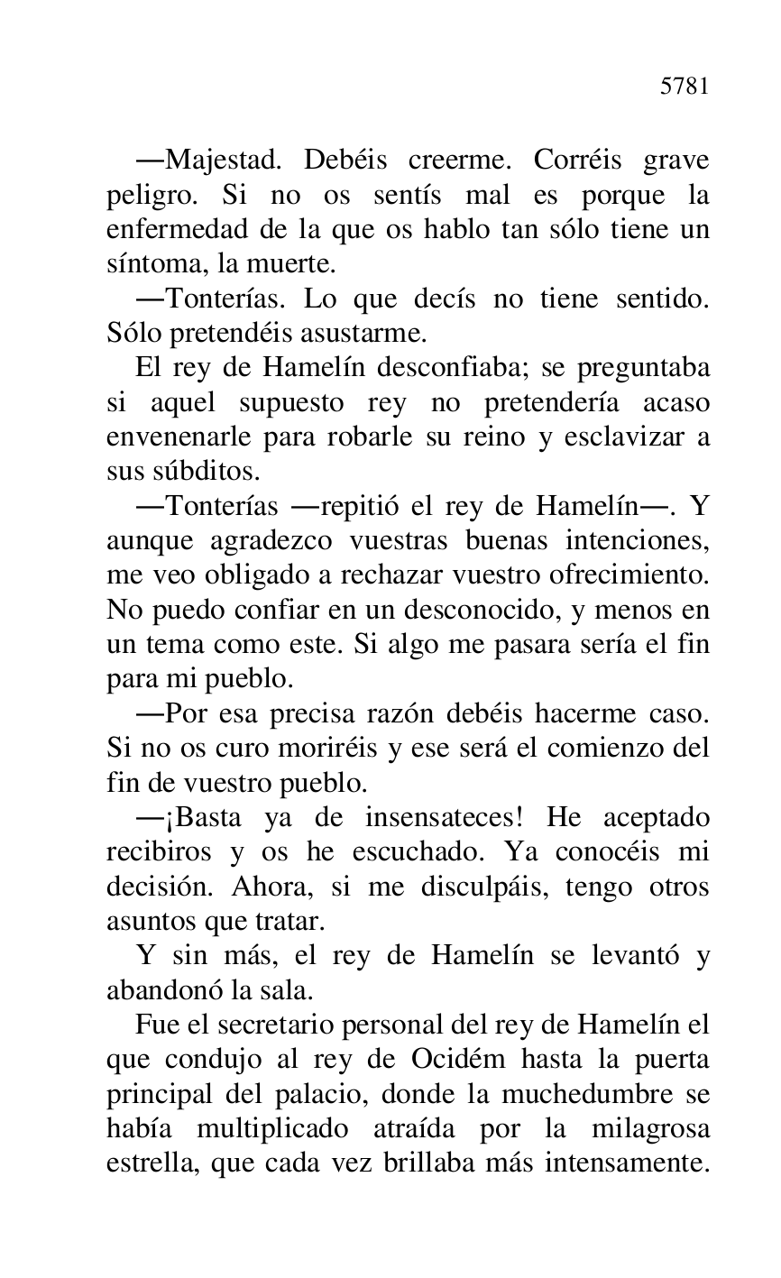 
.Majestad. Debéis creerme. Corréis grave 
peligro. Si no os sentís mal es porque la 
enfermedad de la que os hablo tan sólo tiene un 
síntoma, la muerte. 

.Tonterías. Lo que decís no tiene sentido. 
Sólo pretendéis asustarme. 

El rey de Hamelín desconfiaba; se preguntaba 
si aquel supuesto rey no pretendería acaso 
envenenarle para robarle su reino y esclavizar a 
sus súbditos. 

.Tonterías .repitió el rey de Hamelín.. Y 
aunque agradezco vuestras buenas intenciones, 
me veo obligado a rechazar vuestro ofrecimiento. 
No puedo confiar en un desconocido, y menos en 
un tema como este. Si algo me pasara sería el fin 
para mi pueblo. 

.Por esa precisa razón debéis hacerme caso. 
Si no os curo moriréis y ese será el comienzo del 
fin de vuestro pueblo. 

.¡Basta ya de insensateces! He aceptado 
recibiros y os he escuchado. Ya conocéis mi 
decisión. Ahora, si me disculpáis, tengo otros 
asuntos que tratar. 

Y sin más, el rey de Hamelín se levantó y 
abandonó la sala. 

Fue el secretario personal del rey de Hamelín el 
que condujo al rey de Ocidém hasta la puerta 
principal del palacio, donde la muchedumbre se 
había multiplicado atraída por la milagrosa 
estrella, que cada vez brillaba más intensamente. 


