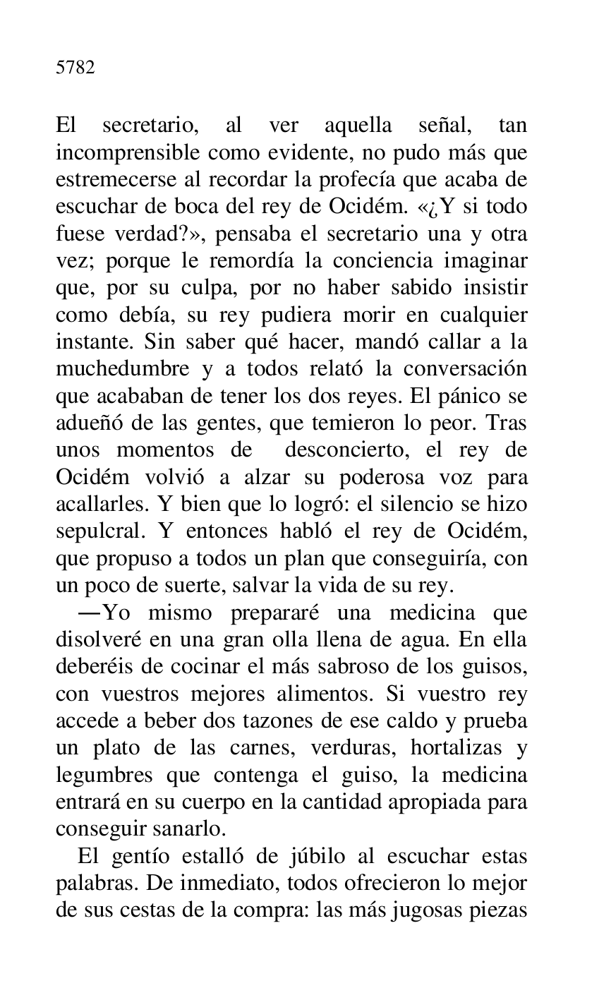 
El secretario, al ver aquella señal, tan 
incomprensible como evidente, no pudo más que 
estremecerse al recordar la profecía que acaba de 
escuchar de boca del rey de Ocidém. «¿Y si todo 
fuese verdad?», pensaba el secretario una y otra 
vez; porque le remordía la conciencia imaginar 
que, por su culpa, por no haber sabido insistir 
como debía, su rey pudiera morir en cualquier 
instante. Sin saber qué hacer, mandó callar a la 
muchedumbre y a todos relató la conversación 
que acababan de tener los dos reyes. El pánico se 
adueñó de las gentes, que temieron lo peor. Tras 
unos momentos de desconcierto, el rey de 
Ocidém volvió a alzar su poderosa voz para 
acallarles. Y bien que lo logró: el silencio se hizo 
sepulcral. Y entonces habló el rey de Ocidém, 
que propuso a todos un plan que conseguiría, con 
un poco de suerte, salvar la vida de su rey. 

.Yo mismo prepararé una medicina que 
disolveré en una gran olla llena de agua. En ella 
deberéis de cocinar el más sabroso de los guisos, 
con vuestros mejores alimentos. Si vuestro rey 
accede a beber dos tazones de ese caldo y prueba 
un plato de las carnes, verduras, hortalizas y 
legumbres que contenga el guiso, la medicina 
entrará en su cuerpo en la cantidad apropiada para 
conseguir sanarlo. 

El gentío estalló de júbilo al escuchar estas 
palabras. De inmediato, todos ofrecieron lo mejor 
de sus cestas de la compra: las más jugosas piezas 


