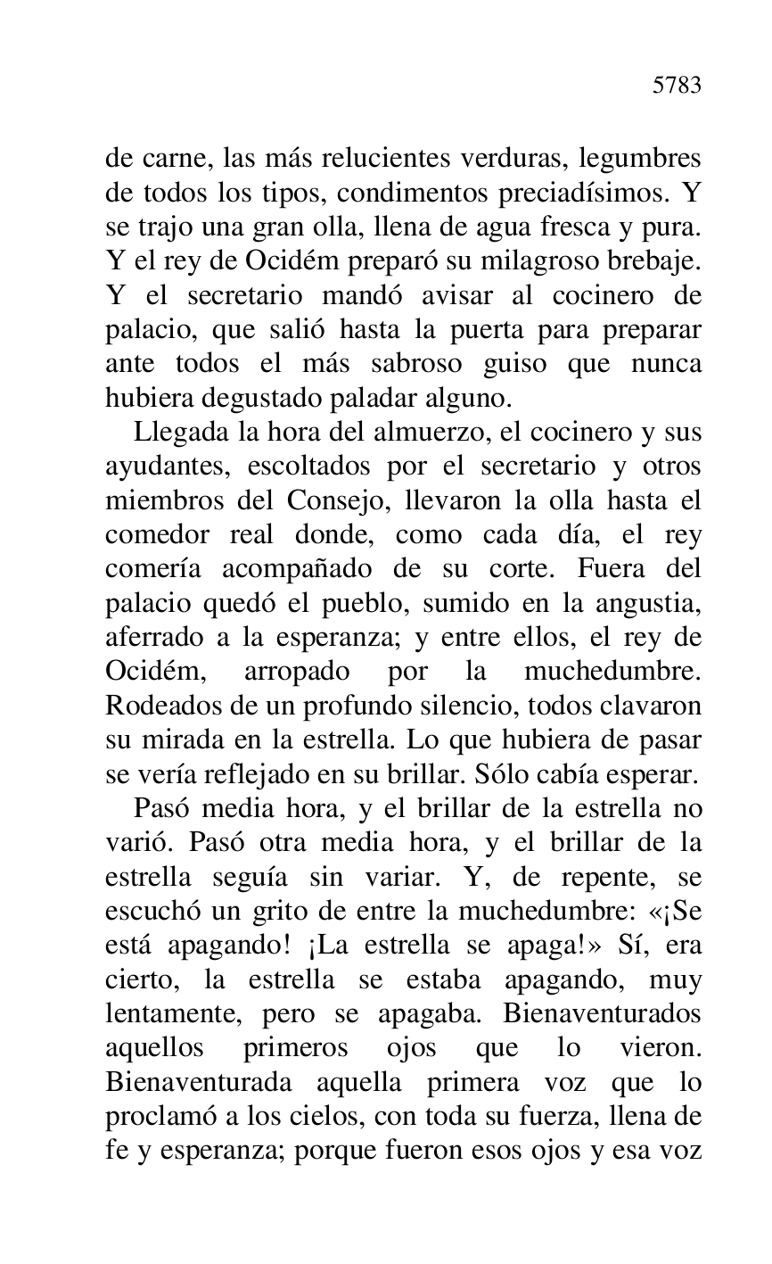 
de carne, las más relucientes verduras, legumbres 
de todos los tipos, condimentos preciadísimos. Y 
se trajo una gran olla, llena de agua fresca y pura. 
Y el rey de Ocidém preparó su milagroso brebaje. 
Y el secretario mandó avisar al cocinero de 
palacio, que salió hasta la puerta para preparar 
ante todos el más sabroso guiso que nunca 
hubiera degustado paladar alguno. 

Llegada la hora del almuerzo, el cocinero y sus 
ayudantes, escoltados por el secretario y otros 
miembros del Consejo, llevaron la olla hasta el 
comedor real donde, como cada día, el rey 
comería acompañado de su corte. Fuera del 
palacio quedó el pueblo, sumido en la angustia, 
aferrado a la esperanza; y entre ellos, el rey de 
Ocidém, arropado por la muchedumbre. 
Rodeados de un profundo silencio, todos clavaron 
su mirada en la estrella. Lo que hubiera de pasar 
se vería reflejado en su brillar. Sólo cabía esperar. 

Pasó media hora, y el brillar de la estrella no 
varió. Pasó otra media hora, y el brillar de la 
estrella seguía sin variar. Y, de repente, se 
escuchó un grito de entre la muchedumbre: «¡Se 
está apagando! ¡La estrella se apaga!» Sí, era 
cierto, la estrella se estaba apagando, muy 
lentamente, pero se apagaba. Bienaventurados 
aquellos primeros ojos que lo vieron. 
Bienaventurada aquella primera voz que lo 
proclamó a los cielos, con toda su fuerza, llena de 
fe y esperanza; porque fueron esos ojos y esa voz 


