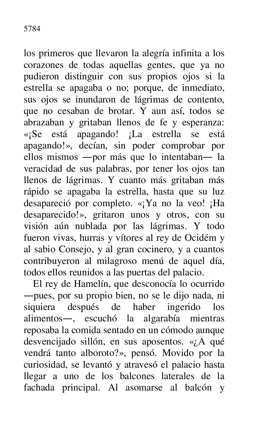 
los primeros que llevaron la alegría infinita a los 
corazones de todas aquellas gentes, que ya no 
pudieron distinguir con sus propios ojos si la 
estrella se apagaba o no; porque, de inmediato, 
sus ojos se inundaron de lágrimas de contento, 
que no cesaban de brotar. Y aun así, todos se 
abrazaban y gritaban llenos de fe y esperanza: 
«¡Se está apagando! ¡La estrella se está 
apagando!», decían, sin poder comprobar por 
ellos mismos .por más que lo intentaban. la 
veracidad de sus palabras, por tener los ojos tan 
llenos de lágrimas. Y cuanto más gritaban más 
rápido se apagaba la estrella, hasta que su luz 
desapareció por completo. «¡Ya no la veo! ¡Ha 
desaparecido!», gritaron unos y otros, con su 
visión aún nublada por las lágrimas. Y todo 
fueron vivas, hurras y vítores al rey de Ocidém y 
al sabio Consejo, y al gran cocinero, y a cuantos 
contribuyeron al milagroso menú de aquel día, 
todos ellos reunidos a las puertas del palacio. 

El rey de Hamelín, que desconocía lo ocurrido 
.pues, por su propio bien, no se le dijo nada, ni 
siquiera después de haber ingerido los 
alimentos., escuchó la algarabía mientras 
reposaba la comida sentado en un cómodo aunque 
desvencijado sillón, en sus aposentos. «¿A qué 
vendrá tanto alboroto?», pensó. Movido por la 
curiosidad, se levantó y atravesó el palacio hasta 
llegar a uno de los balcones laterales de la 
fachada principal. Al asomarse al balcón y 


