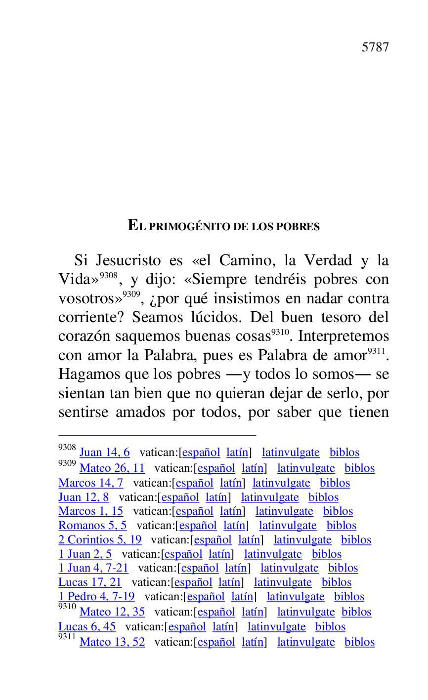 
EL PRIMOGÉNITO DE LOS POBRES 

Si Jesucristo es «el Camino, la Verdad y la 
Vida» 9308, y dijo: «Siempre tendréis pobres con 
vosotros» 9309, ¿por qué insistimos en nadar contra 
corriente? Seamos lúcidos. Del buen tesoro del 
corazón saquemos buenas cosas 9310. Interpretemos 
con amor la Palabra, pues es Palabra de amor 9311. 
Hagamos que los pobres .y todos lo somos. se 
sientan tan bien que no quieran dejar de serlo, por 
sentirse amados por todos, por saber que tienen 

9308 Juan 14, 6 vatican:[español latín] latinvulgate biblos 

9309 Mateo 26, 11 vatican:[español latín] latinvulgate biblos 

Marcos 14, 7 vatican:[español latín] latinvulgate biblos 

Juan 12, 8 vatican:[español latín] latinvulgate biblos 

Marcos 1, 15 vatican:[español latín] latinvulgate biblos 

Romanos 5, 5 vatican:[español latín] latinvulgate biblos 

2 Corintios 5, 19 vatican:[español latín] latinvulgate biblos 

1 Juan 2, 5 vatican:[español latín] latinvulgate biblos 

1 Juan 4, 7-21 vatican:[español latín] latinvulgate biblos 

Lucas 17, 21 vatican:[español latín] latinvulgate biblos 

1 Pedro 4, 7-19 vatican:[español latín] latinvulgate biblos 

9310 Mateo 12, 35 vatican:[español latín] latinvulgate biblos 

Lucas 6, 45 vatican:[español latín] latinvulgate biblos 

9311 Mateo 13, 52 vatican:[español latín] latinvulgate biblos 


