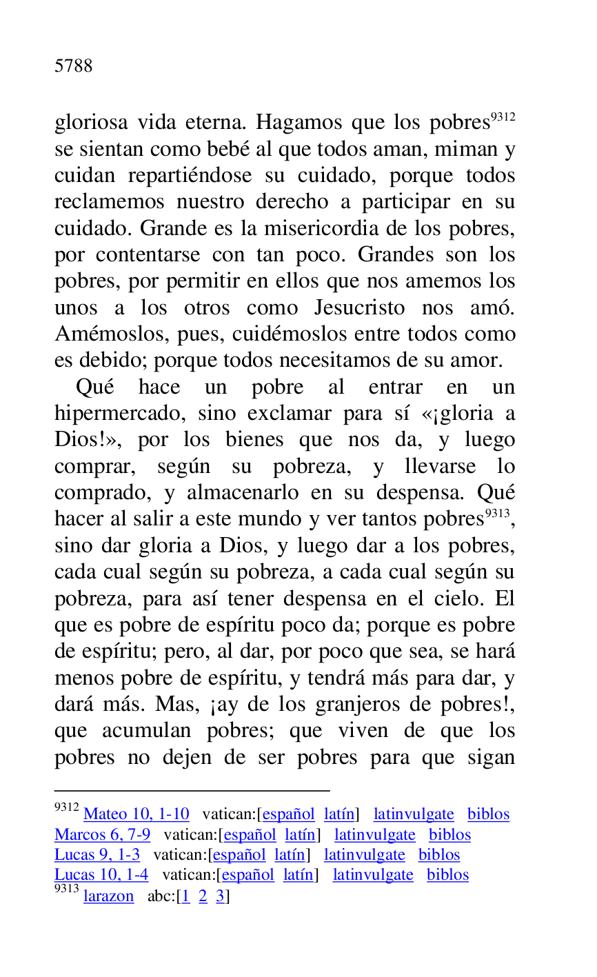 
gloriosa vida eterna. Hagamos que los pobres 9312 
se sientan como bebé al que todos aman, miman y 
cuidan repartiéndose su cuidado, porque todos 
reclamemos nuestro derecho a participar en su 
cuidado. Grande es la misericordia de los pobres, 
por contentarse con tan poco. Grandes son los 
pobres, por permitir en ellos que nos amemos los 
unos a los otros como Jesucristo nos amó. 
Amémoslos, pues, cuidémoslos entre todos como 
es debido; porque todos necesitamos de su amor. 

9312 Mateo 10, 1-10 vatican:[español latín] latinvulgate biblos 

Marcos 6, 7-9 vatican:[español latín] latinvulgate biblos 

Lucas 9, 1-3 vatican:[español latín] latinvulgate biblos 

Lucas 10, 1-4 vatican:[español latín] latinvulgate biblos 

9313 larazon abc:[1 2 3] 

Qué hace un pobre al entrar en un 
hipermercado, sino exclamar para sí «¡gloria a 
Dios!», por los bienes que nos da, y luego 
comprar, según su pobreza, y llevarse lo 
comprado, y almacenarlo en su despensa. Qué 
hacer al salir a este mundo y ver tantos pobres 9313, 
sino dar gloria a Dios, y luego dar a los pobres, 
cada cual según su pobreza, a cada cual según su 
pobreza, para así tener despensa en el cielo. El 
que es pobre de espíritu poco da; porque es pobre 
de espíritu; pero, al dar, por poco que sea, se hará 
menos pobre de espíritu, y tendrá más para dar, y 
dará más. Mas, ¡ay de los granjeros de pobres!, 
que acumulan pobres; que viven de que los 
pobres no dejen de ser pobres para que sigan 


