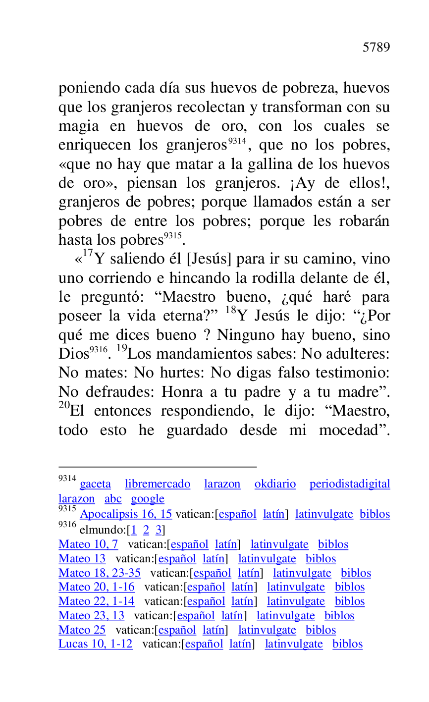 
poniendo cada día sus huevos de pobreza, huevos 
que los granjeros recolectan y transforman con su 
magia en huevos de oro, con los cuales se 
enriquecen los granjeros 9314, que no los pobres, 
«que no hay que matar a la gallina de los huevos 
de oro», piensan los granjeros. ¡Ay de ellos!, 
granjeros de pobres; porque llamados están a ser 
pobres de entre los pobres; porque les robarán 
hasta los pobres 9315. 

9314 gaceta libremercado larazon okdiario periodistadigital 
larazon abc google 

9315 Apocalipsis 16, 15 vatican:[español latín] latinvulgate biblos 

9316 elmundo:[1 2 3] 

Mateo 10, 7 vatican:[español latín] latinvulgate biblos 

Mateo 13 vatican:[español latín] latinvulgate biblos 

Mateo 18, 23-35 vatican:[español latín] latinvulgate biblos 

Mateo 20, 1-16 vatican:[español latín] latinvulgate biblos 

Mateo 22, 1-14 vatican:[español latín] latinvulgate biblos 

Mateo 23, 13 vatican:[español latín] latinvulgate biblos 

Mateo 25 vatican:[español latín] latinvulgate biblos 

Lucas 10, 1-12 vatican:[español latín] latinvulgate biblos 

«17Y saliendo él [Jesús] para ir su camino, vino uno corriendo e hincando la rodilla delante de él, 
le preguntó: RMaestro bueno, ¿qué haré para 
poseer la vida eterna?r 18Y Jesús le dijo: R¿Por 
qué me dices bueno ? Ninguno hay bueno, sino 
Dios 9316. 19Los mandamientos sabes: No adulteres: 
No mates: No hurtes: No digas falso testimonio: 
No defraudes: Honra a tu padre y a tu madrer. 
20El entonces respondiendo, le dijo: RMaestro, 
todo esto he guardado desde mi mocedadr. 


