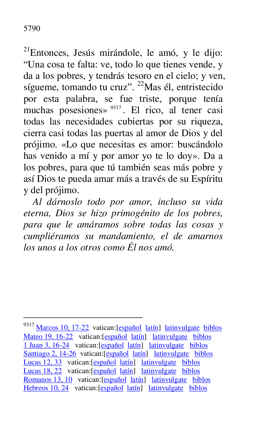 
21Entonces, Jesús mirándole, le amó, y le dijo: 
RUna cosa te falta: ve, todo lo que tienes vende, y 
da a los pobres, y tendrás tesoro en el cielo; y ven, 
sígueme, tomando tu cruzr. 22Mas él, entristecido 
por esta palabra, se fue triste, porque tenía 
muchas posesiones» 9317. El rico, al tener casi 
todas las necesidades cubiertas por su riqueza, 
cierra casi todas las puertas al amor de Dios y del 
prójimo. «Lo que necesitas es amor: buscándolo 
has venido a mí y por amor yo te lo doy». Da a 
los pobres, para que tú también seas más pobre y 
así Dios te pueda amar más a través de su Espíritu 
y del prójimo. 

9317 Marcos 10, 17-22 vatican:[español latín] latinvulgate biblos 

Mateo 19, 16-22 vatican:[español latín] latinvulgate biblos 

1 Juan 3, 16-24 vatican:[español latín] latinvulgate biblos 

Santiago 2, 14-26 vatican:[español latín] latinvulgate biblos 

Lucas 12, 33 vatican:[español latín] latinvulgate biblos 

Lucas 18, 22 vatican:[español latín] latinvulgate biblos 

Romanos 13, 10 vatican:[español latín] latinvulgate biblos 

Hebreos 10, 24 vatican:[español latín] latinvulgate biblos 

Al dárnoslo todo por amor, incluso su vida 
eterna, Dios se hizo primogénito de los pobres, 
para que le amáramos sobre todas las cosas y 
cumpliéramos su mandamiento, el de amarnos 
los unos a los otros como Él nos amó. 

 

 

 

 


