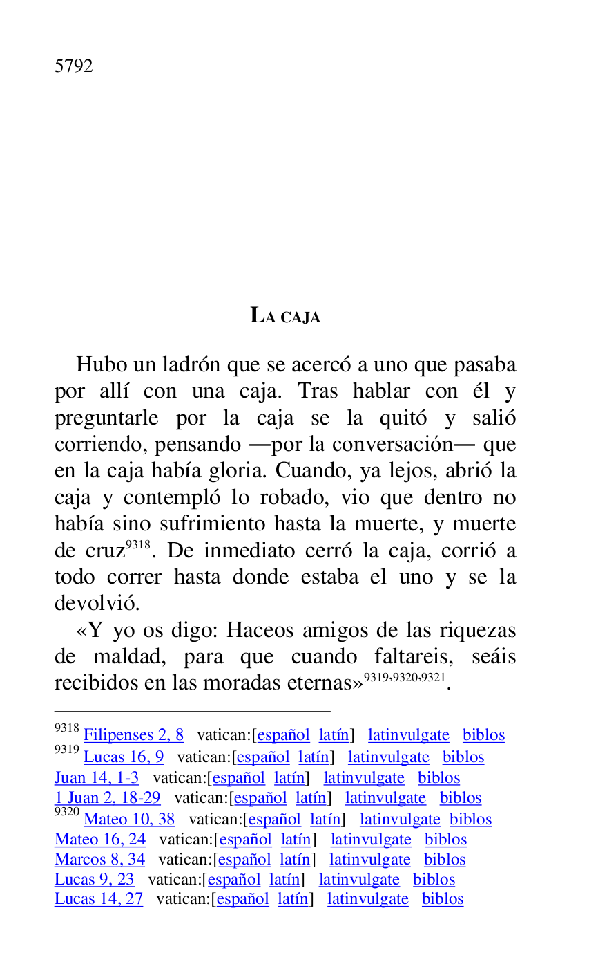 
LA CAJA 

Hubo un ladrón que se acercó a uno que pasaba 
por allí con una caja. Tras hablar con él y 
preguntarle por la caja se la quitó y salió 
corriendo, pensando .por la conversación. que 
en la caja había gloria. Cuando, ya lejos, abrió la 
caja y contempló lo robado, vio que dentro no 
había sino sufrimiento hasta la muerte, y muerte 
de cruz 9318. De inmediato cerró la caja, corrió a 
todo correr hasta donde estaba el uno y se la 
devolvió. 

9318 Filipenses 2, 8 vatican:[español latín] latinvulgate biblos 

9319 Lucas 16, 9 vatican:[español latín] latinvulgate biblos 

Juan 14, 1-3 vatican:[español latín] latinvulgate biblos 

1 Juan 2, 18-29 vatican:[español latín] latinvulgate biblos 

9320 Mateo 10, 38 vatican:[español latín] latinvulgate biblos 

Mateo 16, 24 vatican:[español latín] latinvulgate biblos 

Marcos 8, 34 vatican:[español latín] latinvulgate biblos 

Lucas 9, 23 vatican:[español latín] latinvulgate biblos 

Lucas 14, 27 vatican:[español latín] latinvulgate biblos 

«Y yo os digo: Haceos amigos de las riquezas 
de maldad, para que cuando faltareis, seáis 
recibidos en las moradas eternas» 9319,9320,9321. 


