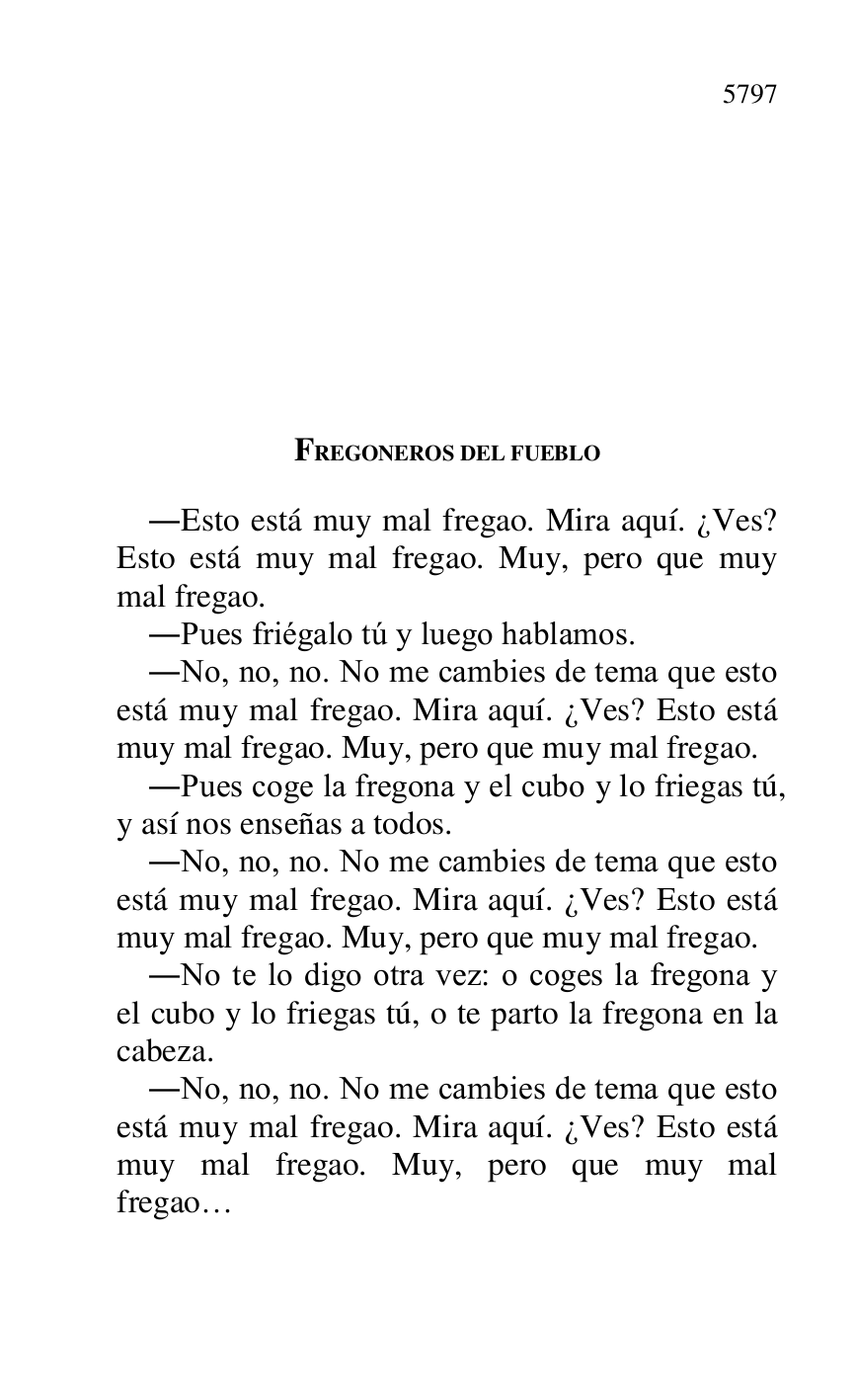 
FREGONEROS DEL FUEBLO 

.Esto está muy mal fregao. Mira aquí. ¿Ves? 
Esto está muy mal fregao. Muy, pero que muy 
mal fregao. 

.Pues friégalo tú y luego hablamos. 

.No, no, no. No me cambies de tema que esto 
está muy mal fregao. Mira aquí. ¿Ves? Esto está 
muy mal fregao. Muy, pero que muy mal fregao. 

.Pues coge la fregona y el cubo y lo friegas tú, 
y así nos enseñas a todos. 

.No, no, no. No me cambies de tema que esto 
está muy mal fregao. Mira aquí. ¿Ves? Esto está 
muy mal fregao. Muy, pero que muy mal fregao. 

.No te lo digo otra vez: o coges la fregona y 
el cubo y lo friegas tú, o te parto la fregona en la 
cabeza. 

.No, no, no. No me cambies de tema que esto 
está muy mal fregao. Mira aquí. ¿Ves? Esto está 
muy mal fregao. Muy, pero que muy mal 
fregao… 

 


