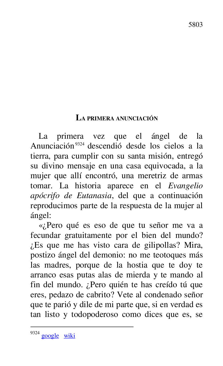 
LA PRIMERA ANUNCIACIÓN 

La primera vez que el ángel de la 
Anunciación 9324 descendió desde los cielos a la 
tierra, para cumplir con su santa misión, entregó 
su divino mensaje en una casa equivocada, a la 
mujer que allí encontró, una meretriz de armas 
tomar. La historia aparece en el Evangelio 
apócrifo de Eutanasia, del que a continuación 
reproducimos parte de la respuesta de la mujer al 
ángel: 

9324 google wiki 

«¿Pero qué es eso de que tu señor me va a 
fecundar gratuitamente por el bien del mundo? 
¿Es que me has visto cara de gilipollas? Mira, 
postizo ángel del demonio: no me teotoques más 
las madres, porque de la hostia que te doy te 
arranco esas putas alas de mierda y te mando al 
fin del mundo. ¿Pero quién te has creído tú que 
eres, pedazo de cabrito? Vete al condenado señor 
que te parió y dile de mi parte que, si en verdad es 
tan listo y todopoderoso como dices que es, se 


