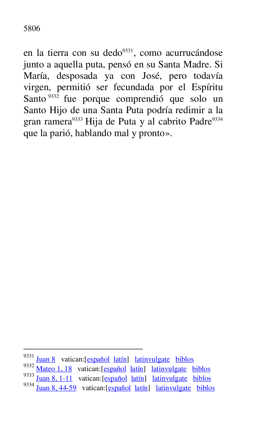 
en la tierra con su dedo 9331, como acurrucándose 
junto a aquella puta, pensó en su Santa Madre. Si 
María, desposada ya con José, pero todavía 
virgen, permitió ser fecundada por el Espíritu 
Santo 9332 fue porque comprendió que solo un 
Santo Hijo de una Santa Puta podría redimir a la 
gran ramera 9333 Hija de Puta y al cabrito Padre 9334 
que la parió, hablando mal y pronto». 

9331 Juan 8 vatican:[español latín] latinvulgate biblos 

9332 Mateo 1, 18 vatican:[español latín] latinvulgate biblos 

9333 Juan 8, 1-11 vatican:[español latín] latinvulgate biblos 

9334 Juan 8, 44-59 vatican:[español latín] latinvulgate biblos 

 

 

 

 



