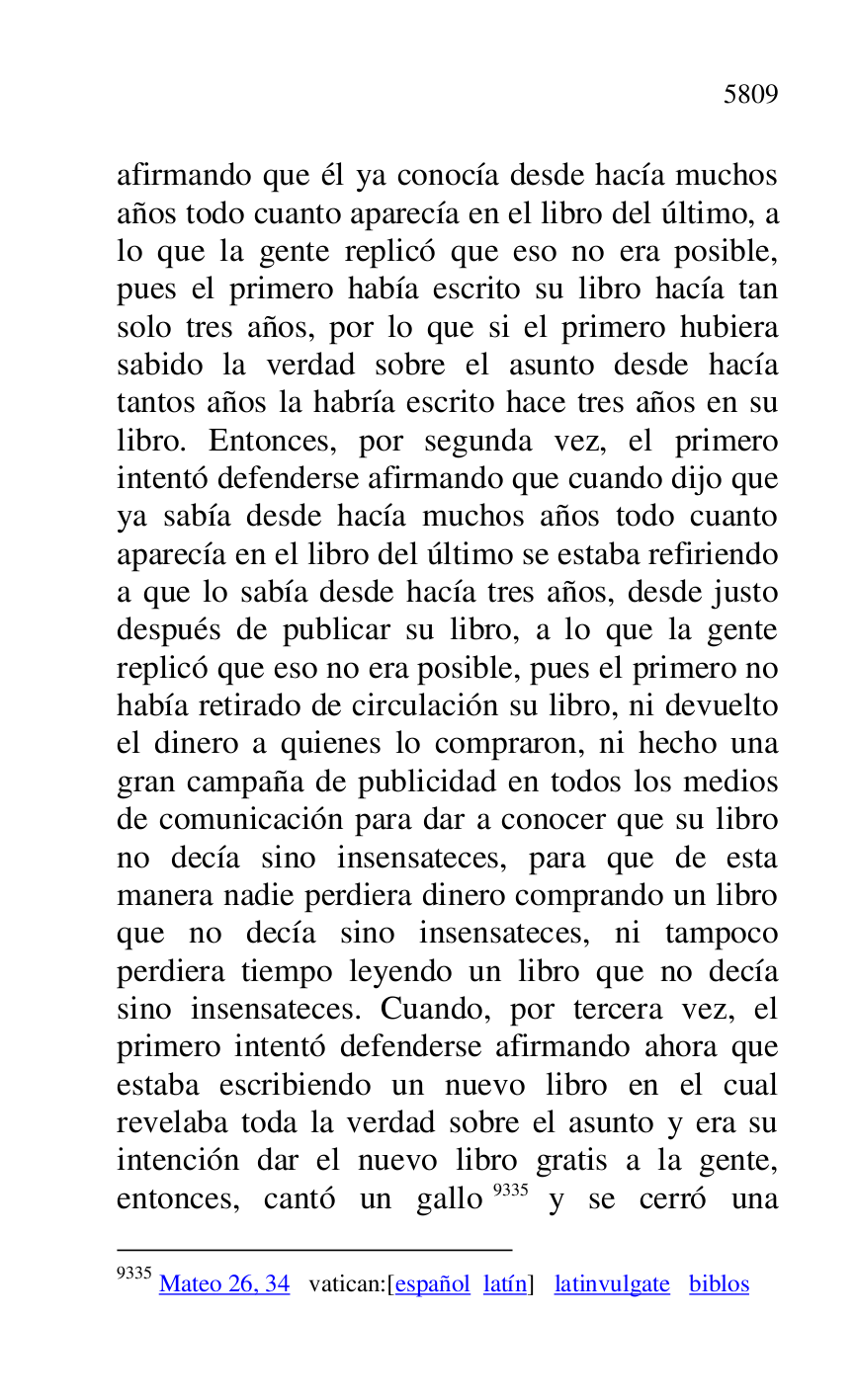 
afirmando que él ya conocía desde hacía muchos 
años todo cuanto aparecía en el libro del último, a 
lo que la gente replicó que eso no era posible, 
pues el primero había escrito su libro hacía tan 
solo tres años, por lo que si el primero hubiera 
sabido la verdad sobre el asunto desde hacía 
tantos años la habría escrito hace tres años en su 
libro. Entonces, por segunda vez, el primero 
intentó defenderse afirmando que cuando dijo que 
ya sabía desde hacía muchos años todo cuanto 
aparecía en el libro del último se estaba refiriendo 
a que lo sabía desde hacía tres años, desde justo 
después de publicar su libro, a lo que la gente 
replicó que eso no era posible, pues el primero no 
había retirado de circulación su libro, ni devuelto 
el dinero a quienes lo compraron, ni hecho una 
gran campaña de publicidad en todos los medios 
de comunicación para dar a conocer que su libro 
no decía sino insensateces, para que de esta 
manera nadie perdiera dinero comprando un libro 
que no decía sino insensateces, ni tampoco 
perdiera tiempo leyendo un libro que no decía 
sino insensateces. Cuando, por tercera vez, el 
primero intentó defenderse afirmando ahora que 
estaba escribiendo un nuevo libro en el cual 
revelaba toda la verdad sobre el asunto y era su 
intención dar el nuevo libro gratis a la gente, 
entonces, cantó un gallo 9335 y se cerró una 

9335 Mateo 26, 34 vatican:[español latín] latinvulgate biblos 


