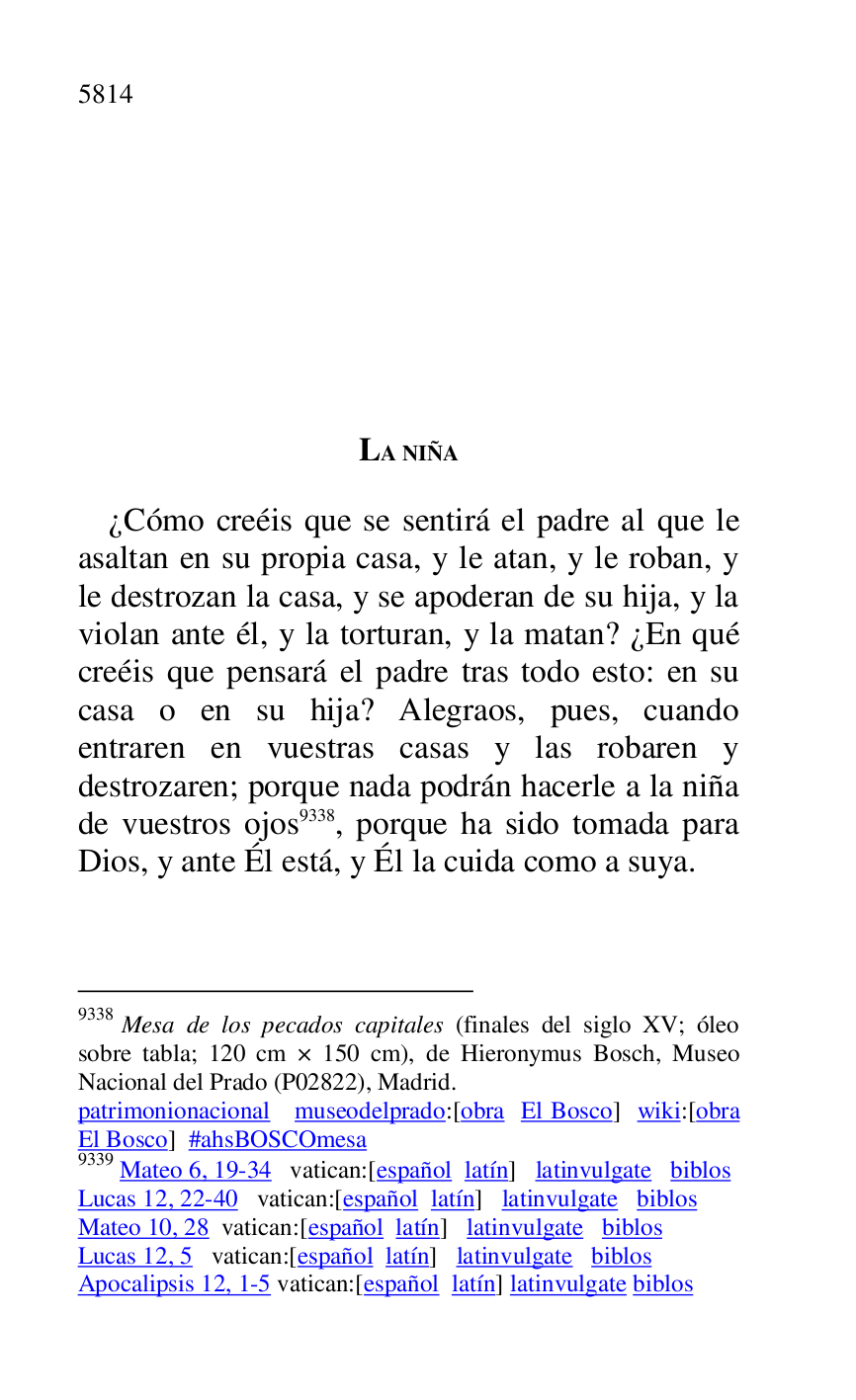 
LA NIÑA 

¿Cómo creéis que se sentirá el padre al que le 
asaltan en su propia casa, y le atan, y le roban, y 
le destrozan la casa, y se apoderan de su hija, y la 
violan ante él, y la torturan, y la matan? ¿En qué 
creéis que pensará el padre tras todo esto: en su 
casa o en su hija? Alegraos, pues, cuando 
entraren en vuestras casas y las robaren y 
destrozaren; porque nada podrán hacerle a la niña 
de vuestros ojos 9338, porque ha sido tomada para 
Dios, y ante Él está, y Él la cuida como a suya. 

9338 Mesa de los pecados capitales (finales del siglo XV; óleo 
sobre tabla; 120 cm × 150 cm), de Hieronymus Bosch, Museo 
Nacional del Prado (P02822), Madrid. 
patrimonionacional museodelprado:[obra El Bosco] wiki:[obra 
El Bosco] #ahsBOSCOmesa 

9339 Mateo 6, 19-34 vatican:[español latín] latinvulgate biblos 

Lucas 12, 22-40 vatican:[español latín] latinvulgate biblos 

Mateo 10, 28 vatican:[español latín] latinvulgate biblos 

Lucas 12, 5 vatican:[español latín] latinvulgate biblos 

Apocalipsis 12, 1-5 vatican:[español latín] latinvulgate biblos 


