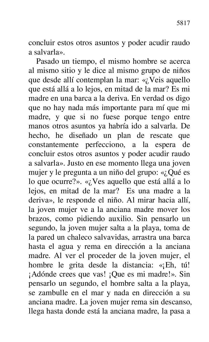 
concluir estos otros asuntos y poder acudir raudo 
a salvarla». 

Pasado un tiempo, el mismo hombre se acerca 
al mismo sitio y le dice al mismo grupo de niños 
que desde allí contemplan la mar: «¿Veis aquello 
que está allá a lo lejos, en mitad de la mar? Es mi 
madre en una barca a la deriva. En verdad os digo 
que no hay nada más importante para mí que mi 
madre, y que si no fuese porque tengo entre 
manos otros asuntos ya habría ido a salvarla. De 
hecho, he diseñado un plan de rescate que 
constantemente perfecciono, a la espera de 
concluir estos otros asuntos y poder acudir raudo 
a salvarla». Justo en ese momento llega una joven 
mujer y le pregunta a un niño del grupo: «¿Qué es 
lo que ocurre?». «¿Ves aquello que está allá a lo 
lejos, en mitad de la mar? Es una madre a la 
deriva», le responde el niño. Al mirar hacia allí, 
la joven mujer ve a la anciana madre mover los 
brazos, como pidiendo auxilio. Sin pensarlo un 
segundo, la joven mujer salta a la playa, toma de 
la pared un chaleco salvavidas, arrastra una barca 
hasta el agua y rema en dirección a la anciana 
madre. Al ver el proceder de la joven mujer, el 
hombre le grita desde la distancia: «¡Eh, tú! 
¡Adónde crees que vas! ¡Que es mi madre!». Sin 
pensarlo un segundo, el hombre salta a la playa, 
se zambulle en el mar y nada en dirección a su 
anciana madre. La joven mujer rema sin descanso, 
llega hasta donde está la anciana madre, la pasa a 


