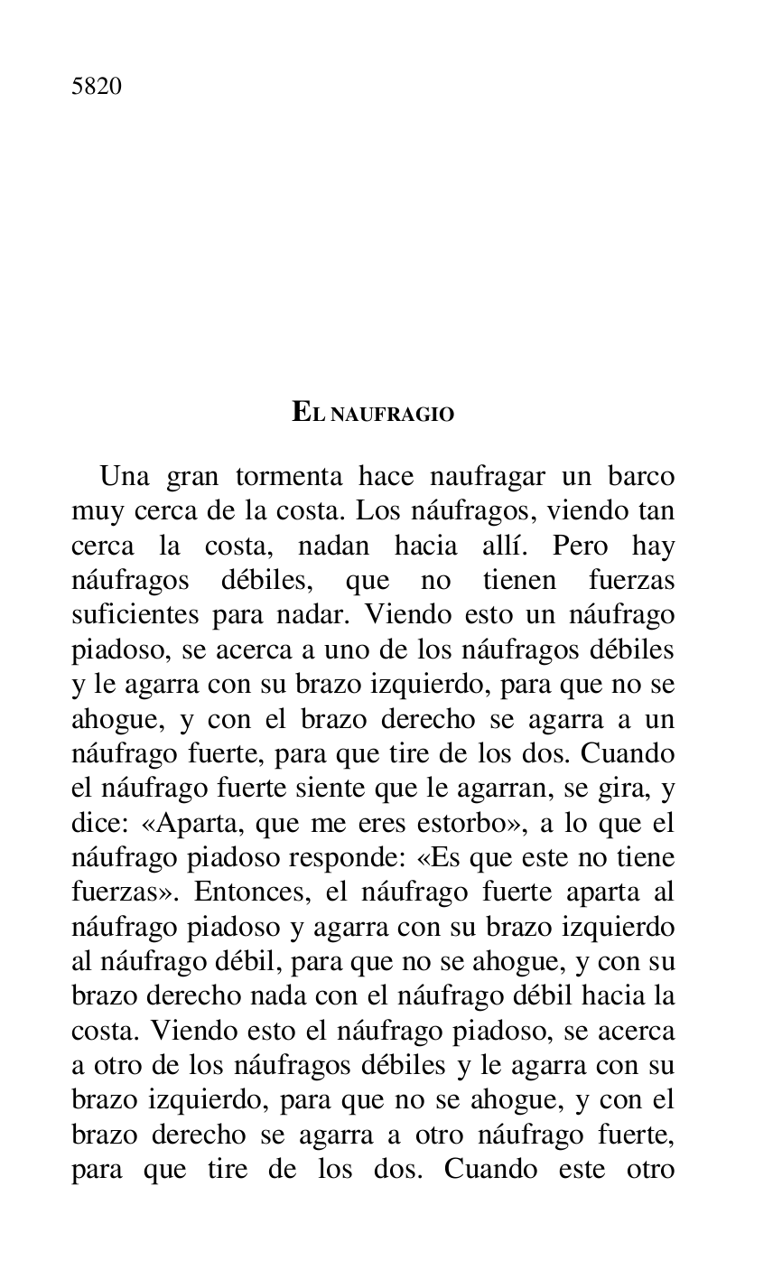 
EL NAUFRAGIO 

Una gran tormenta hace naufragar un barco 
muy cerca de la costa. Los náufragos, viendo tan 
cerca la costa, nadan hacia allí. Pero hay 
náufragos débiles, que no tienen fuerzas 
suficientes para nadar. Viendo esto un náufrago 
piadoso, se acerca a uno de los náufragos débiles 
y le agarra con su brazo izquierdo, para que no se 
ahogue, y con el brazo derecho se agarra a un 
náufrago fuerte, para que tire de los dos. Cuando 
el náufrago fuerte siente que le agarran, se gira, y 
dice: «Aparta, que me eres estorbo», a lo que el 
náufrago piadoso responde: «Es que este no tiene 
fuerzas». Entonces, el náufrago fuerte aparta al 
náufrago piadoso y agarra con su brazo izquierdo 
al náufrago débil, para que no se ahogue, y con su 
brazo derecho nada con el náufrago débil hacia la 
costa. Viendo esto el náufrago piadoso, se acerca 
a otro de los náufragos débiles y le agarra con su 
brazo izquierdo, para que no se ahogue, y con el 
brazo derecho se agarra a otro náufrago fuerte, 
para que tire de los dos. Cuando este otro 


