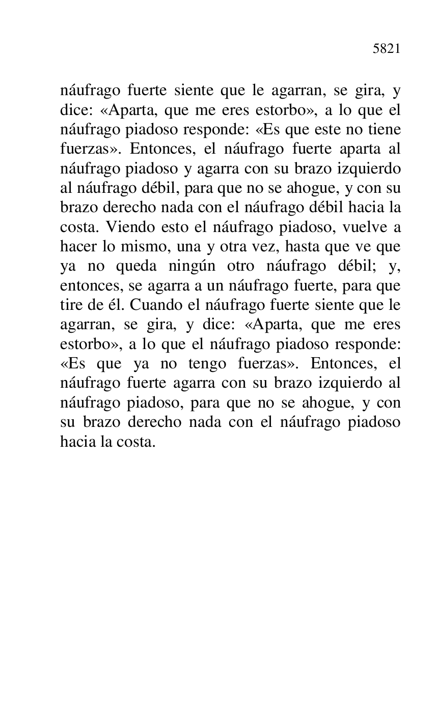 
náufrago fuerte siente que le agarran, se gira, y 
dice: «Aparta, que me eres estorbo», a lo que el 
náufrago piadoso responde: «Es que este no tiene 
fuerzas». Entonces, el náufrago fuerte aparta al 
náufrago piadoso y agarra con su brazo izquierdo 
al náufrago débil, para que no se ahogue, y con su 
brazo derecho nada con el náufrago débil hacia la 
costa. Viendo esto el náufrago piadoso, vuelve a 
hacer lo mismo, una y otra vez, hasta que ve que 
ya no queda ningún otro náufrago débil; y, 
entonces, se agarra a un náufrago fuerte, para que 
tire de él. Cuando el náufrago fuerte siente que le 
agarran, se gira, y dice: «Aparta, que me eres 
estorbo», a lo que el náufrago piadoso responde: 
«Es que ya no tengo fuerzas». Entonces, el 
náufrago fuerte agarra con su brazo izquierdo al 
náufrago piadoso, para que no se ahogue, y con 
su brazo derecho nada con el náufrago piadoso 
hacia la costa. 

 

 

 

 


