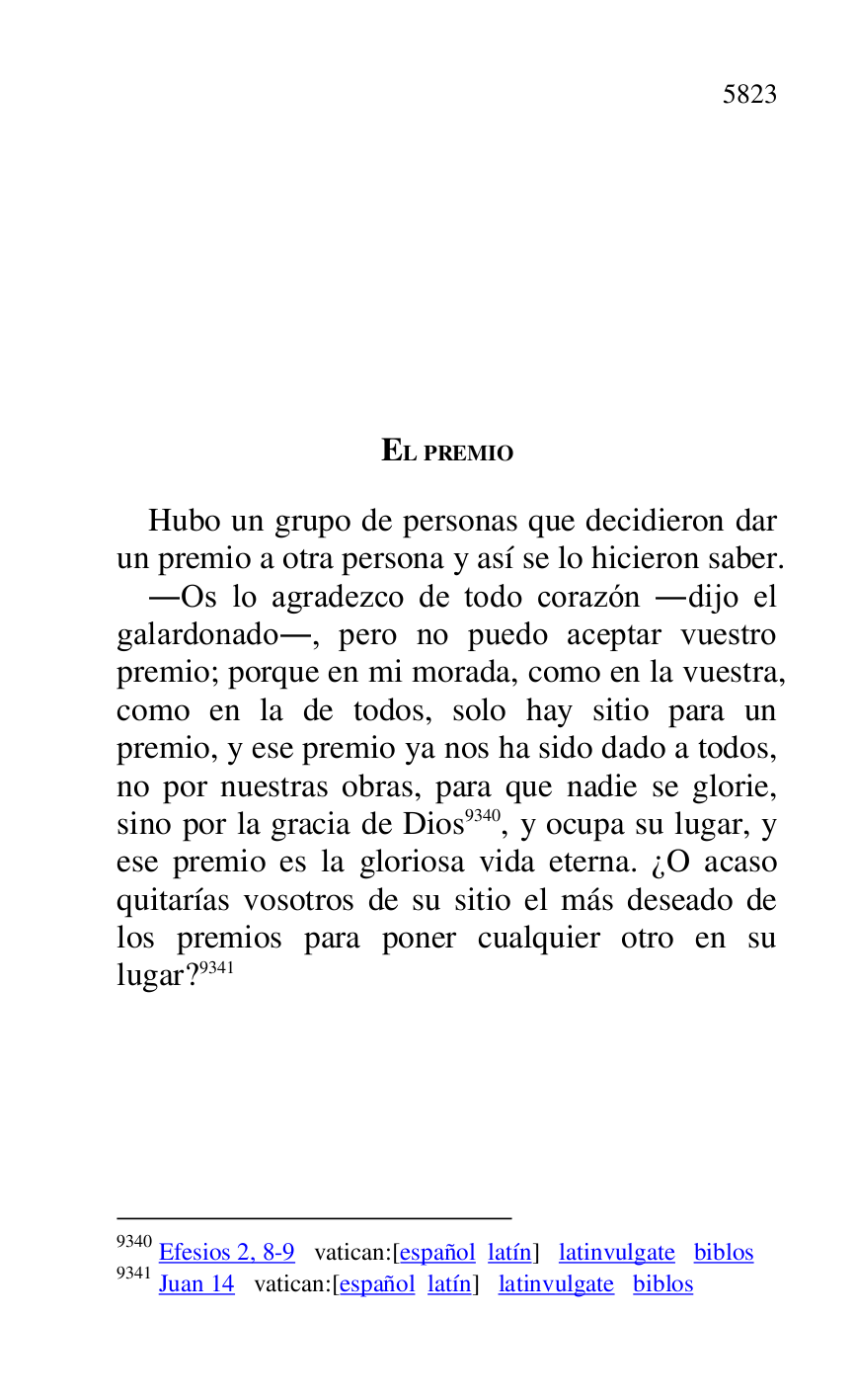 
EL PREMIO 

Hubo un grupo de personas que decidieron dar 
un premio a otra persona y así se lo hicieron saber. 

.Os lo agradezco de todo corazón .dijo el 
galardonado., pero no puedo aceptar vuestro 
premio; porque en mi morada, como en la vuestra, 
como en la de todos, solo hay sitio para un 
premio, y ese premio ya nos ha sido dado a todos, 
no por nuestras obras, para que nadie se glorie, 
sino por la gracia de Dios 9340, y ocupa su lugar, y 
ese premio es la gloriosa vida eterna. ¿O acaso 
quitarías vosotros de su sitio el más deseado de 
los premios para poner cualquier otro en su 
lugar? 9341 

9340 Efesios 2, 8-9 vatican:[español latín] latinvulgate biblos 

9341 Juan 14 vatican:[español latín] latinvulgate biblos 

 

 

 

 


