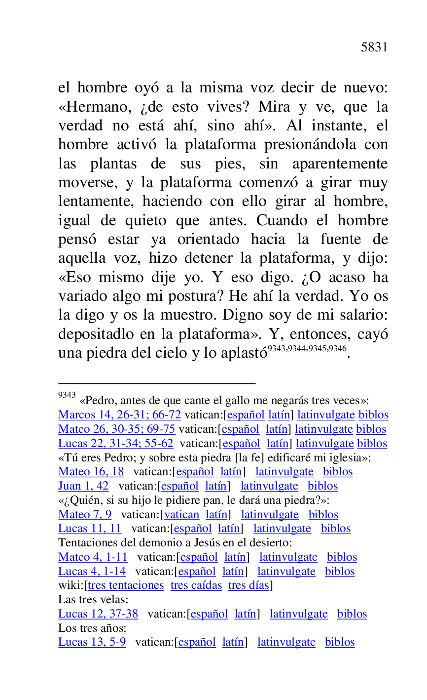 
el hombre oyó a la misma voz decir de nuevo: 
«Hermano, ¿de esto vives? Mira y ve, que la 
verdad no está ahí, sino ahí». Al instante, el 
hombre activó la plataforma presionándola con 
las plantas de sus pies, sin aparentemente 
moverse, y la plataforma comenzó a girar muy 
lentamente, haciendo con ello girar al hombre, 
igual de quieto que antes. Cuando el hombre 
pensó estar ya orientado hacia la fuente de 
aquella voz, hizo detener la plataforma, y dijo: 
«Eso mismo dije yo. Y eso digo. ¿O acaso ha 
variado algo mi postura? He ahí la verdad. Yo os 
la digo y os la muestro. Digno soy de mi salario: 
depositadlo en la plataforma». Y, entonces, cayó 
una piedra del cielo y lo aplastó 9343,9344,9345,9346. 

9343 «Pedro, antes de que cante el gallo me negarás tres veces»: 

Marcos 14, 26-31; 66-72 vatican:[español latín] latinvulgate biblos 

Mateo 26, 30-35; 69-75 vatican:[español latín] latinvulgate biblos 

Lucas 22, 31-34; 55-62 vatican:[español latín] latinvulgate biblos 

«Tú eres Pedro; y sobre esta piedra [la fe] edificaré mi iglesia»: 

Mateo 16, 18 vatican:[español latín] latinvulgate biblos 

Juan 1, 42 vatican:[español latín] latinvulgate biblos 

«¿Quién, si su hijo le pidiere pan, le dará una piedra?»: 

Mateo 7, 9 vatican:[vatican latín] latinvulgate biblos 

Lucas 11, 11 vatican:[español latín] latinvulgate biblos 

Tentaciones del demonio a Jesús en el desierto: 

Mateo 4, 1-11 vatican:[español latín] latinvulgate biblos 

Lucas 4, 1-14 vatican:[español latín] latinvulgate biblos 

wiki:[tres tentaciones tres caídas tres días] 

Las tres velas: 

Lucas 12, 37-38 vatican:[español latín] latinvulgate biblos 

Los tres años: 

Lucas 13, 5-9 vatican:[español latín] latinvulgate biblos 


