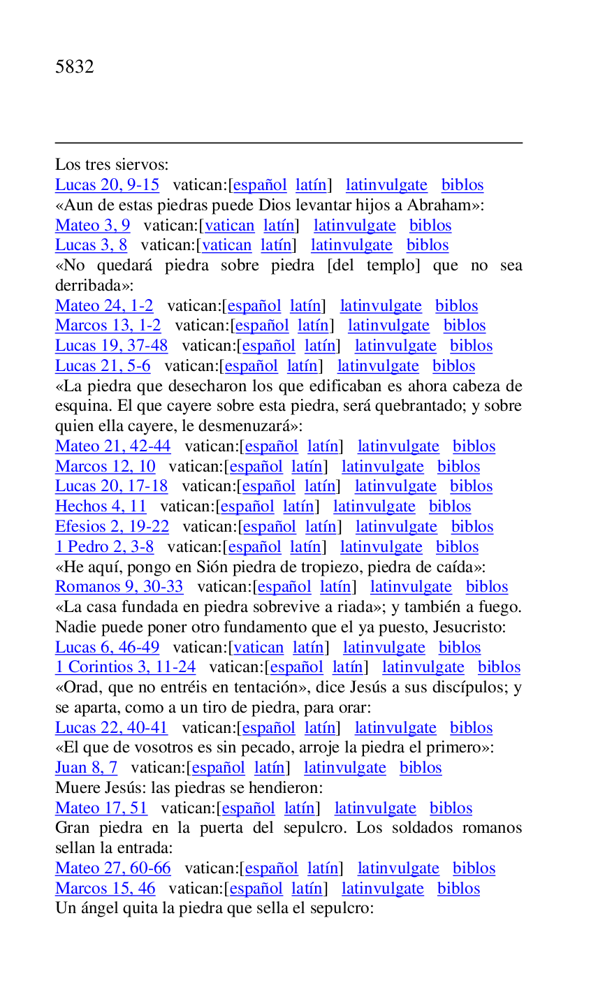 
Los tres siervos: 

Lucas 20, 9-15 vatican:[español latín] latinvulgate biblos 

«Aun de estas piedras puede Dios levantar hijos a Abraham»: 

Mateo 3, 9 vatican:[vatican latín] latinvulgate biblos 

Lucas 3, 8 vatican:[vatican latín] latinvulgate biblos 

«No quedará piedra sobre piedra [del templo] que no sea 
derribada»: 

Mateo 24, 1-2 vatican:[español latín] latinvulgate biblos 

Marcos 13, 1-2 vatican:[español latín] latinvulgate biblos 

Lucas 19, 37-48 vatican:[español latín] latinvulgate biblos 

Lucas 21, 5-6 vatican:[español latín] latinvulgate biblos 

«La piedra que desecharon los que edificaban es ahora cabeza de 
esquina. El que cayere sobre esta piedra, será quebrantado; y sobre 
quien ella cayere, le desmenuzará»: 

Mateo 21, 42-44 vatican:[español latín] latinvulgate biblos 

Marcos 12, 10 vatican:[español latín] latinvulgate biblos 

Lucas 20, 17-18 vatican:[español latín] latinvulgate biblos 

Hechos 4, 11 vatican:[español latín] latinvulgate biblos 

Efesios 2, 19-22 vatican:[español latín] latinvulgate biblos 

1 Pedro 2, 3-8 vatican:[español latín] latinvulgate biblos 

«He aquí, pongo en Sión piedra de tropiezo, piedra de caída»: 

Romanos 9, 30-33 vatican:[español latín] latinvulgate biblos 

«La casa fundada en piedra sobrevive a riada»; y también a fuego. 
Nadie puede poner otro fundamento que el ya puesto, Jesucristo: 

Lucas 6, 46-49 vatican:[vatican latín] latinvulgate biblos 

1 Corintios 3, 11-24 vatican:[español latín] latinvulgate biblos 

«Orad, que no entréis en tentación», dice Jesús a sus discípulos; y 
se aparta, como a un tiro de piedra, para orar: 

Lucas 22, 40-41 vatican:[español latín] latinvulgate biblos 

«El que de vosotros es sin pecado, arroje la piedra el primero»: 

Juan 8, 7 vatican:[español latín] latinvulgate biblos 

Muere Jesús: las piedras se hendieron: 

Mateo 17, 51 vatican:[español latín] latinvulgate biblos 

Gran piedra en la puerta del sepulcro. Los soldados romanos 
sellan la entrada: 

Mateo 27, 60-66 vatican:[español latín] latinvulgate biblos 

Marcos 15, 46 vatican:[español latín] latinvulgate biblos 

Un ángel quita la piedra que sella el sepulcro: 


