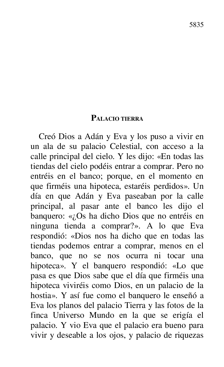 
PALACIO TIERRA 

Creó Dios a Adán y Eva y los puso a vivir en 
un ala de su palacio Celestial, con acceso a la 
calle principal del cielo. Y les dijo: «En todas las 
tiendas del cielo podéis entrar a comprar. Pero no 
entréis en el banco; porque, en el momento en 
que firméis una hipoteca, estaréis perdidos». Un 
día en que Adán y Eva paseaban por la calle 
principal, al pasar ante el banco les dijo el 
banquero: «¿Os ha dicho Dios que no entréis en 
ninguna tienda a comprar?». A lo que Eva 
respondió: «Dios nos ha dicho que en todas las 
tiendas podemos entrar a comprar, menos en el 
banco, que no se nos ocurra ni tocar una 
hipoteca». Y el banquero respondió: «Lo que 
pasa es que Dios sabe que el día que firméis una 
hipoteca viviréis como Dios, en un palacio de la 
hostia». Y así fue como el banquero le enseñó a 
Eva los planos del palacio Tierra y las fotos de la 
finca Universo Mundo en la que se erigía el 
palacio. Y vio Eva que el palacio era bueno para 
vivir y deseable a los ojos, y palacio de riquezas 


