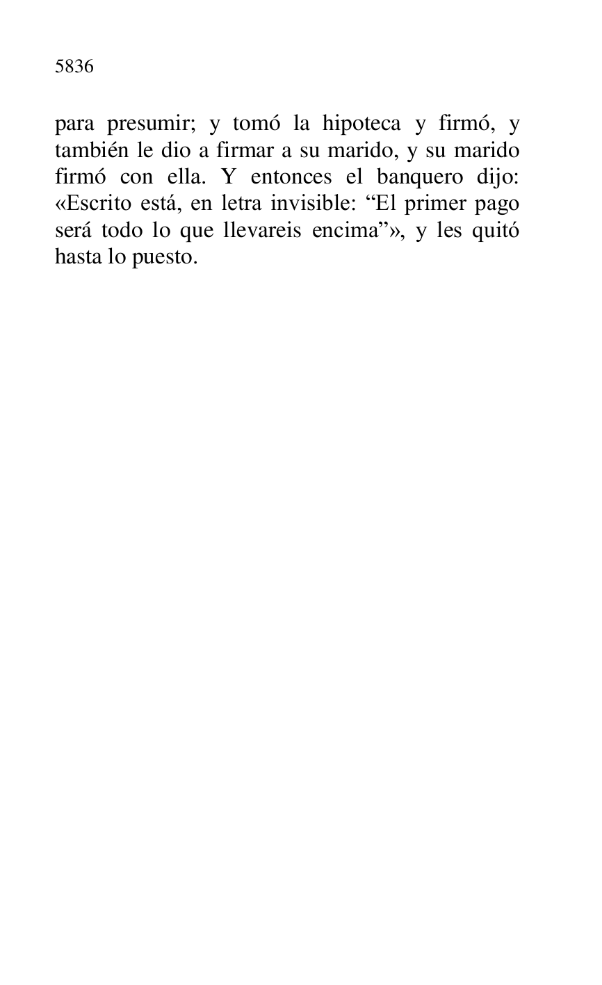 
para presumir; y tomó la hipoteca y firmó, y 
también le dio a firmar a su marido, y su marido 
firmó con ella. Y entonces el banquero dijo: 
«Escrito está, en letra invisible: REl primer pago 
será todo lo que llevareis encimar», y les quitó 
hasta lo puesto. 

 

 

 

 

 


