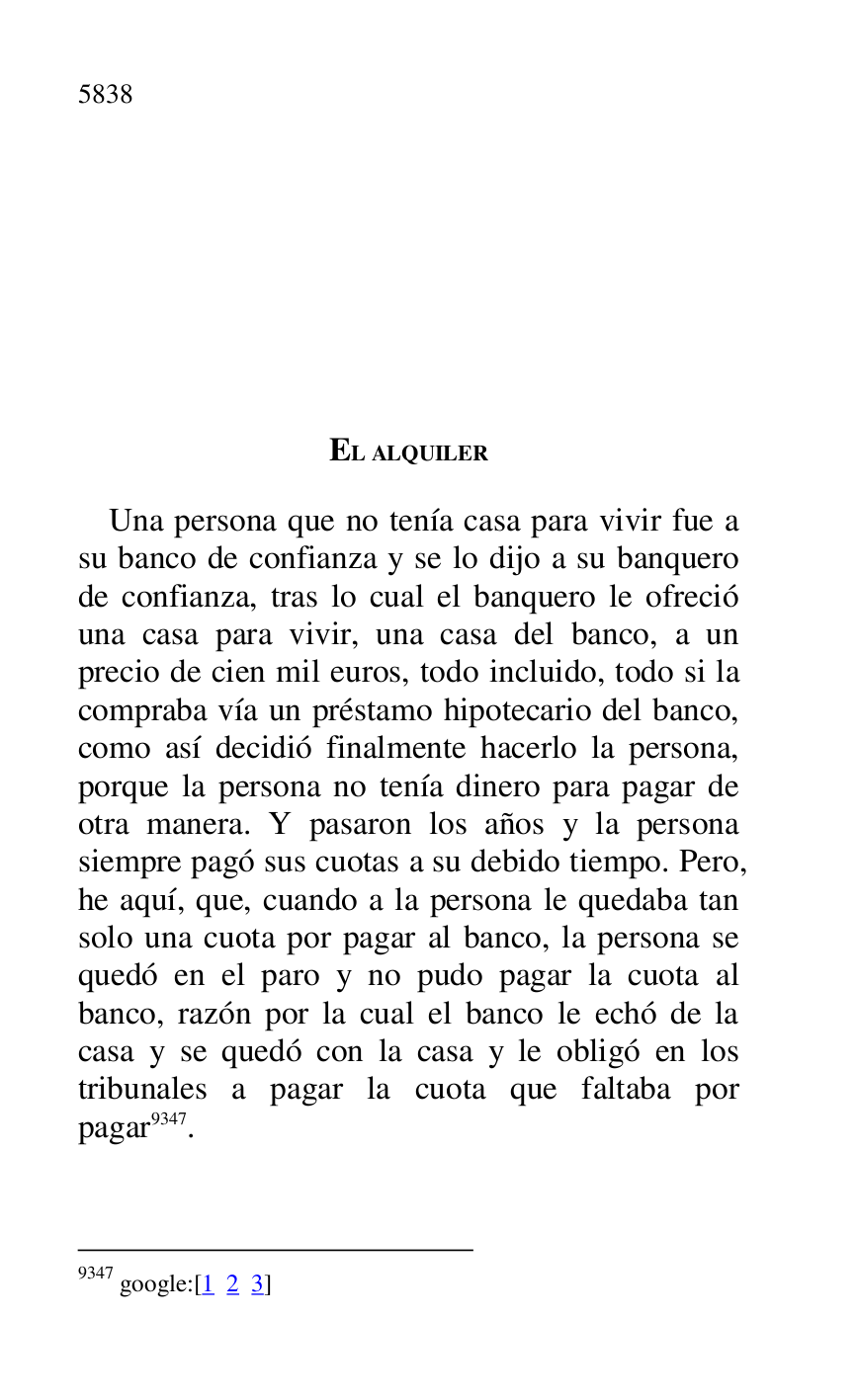 
EL ALQUILER 

Una persona que no tenía casa para vivir fue a 
su banco de confianza y se lo dijo a su banquero 
de confianza, tras lo cual el banquero le ofreció 
una casa para vivir, una casa del banco, a un 
precio de cien mil euros, todo incluido, todo si la 
compraba vía un préstamo hipotecario del banco, 
como así decidió finalmente hacerlo la persona, 
porque la persona no tenía dinero para pagar de 
otra manera. Y pasaron los años y la persona 
siempre pagó sus cuotas a su debido tiempo. Pero, 
he aquí, que, cuando a la persona le quedaba tan 
solo una cuota por pagar al banco, la persona se 
quedó en el paro y no pudo pagar la cuota al 
banco, razón por la cual el banco le echó de la 
casa y se quedó con la casa y le obligó en los 
tribunales a pagar la cuota que faltaba por 
pagar 9347. 

9347 google:[1 2 3] 


