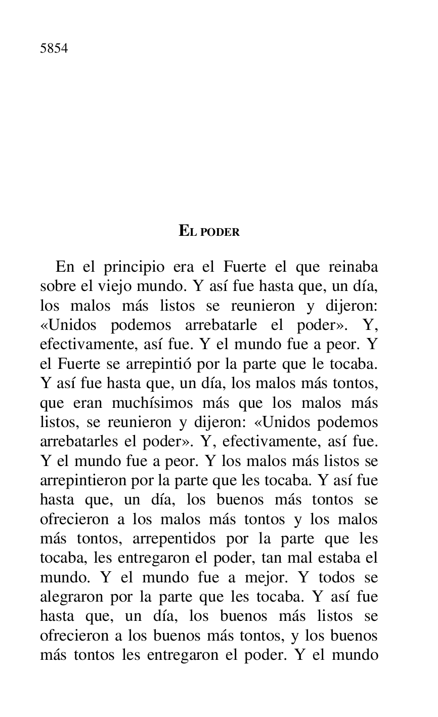 
EL PODER 

En el principio era el Fuerte el que reinaba 
sobre el viejo mundo. Y así fue hasta que, un día, 
los malos más listos se reunieron y dijeron: 
«Unidos podemos arrebatarle el poder». Y, 
efectivamente, así fue. Y el mundo fue a peor. Y 
el Fuerte se arrepintió por la parte que le tocaba. 
Y así fue hasta que, un día, los malos más tontos, 
que eran muchísimos más que los malos más 
listos, se reunieron y dijeron: «Unidos podemos 
arrebatarles el poder». Y, efectivamente, así fue. 
Y el mundo fue a peor. Y los malos más listos se 
arrepintieron por la parte que les tocaba. Y así fue 
hasta que, un día, los buenos más tontos se 
ofrecieron a los malos más tontos y los malos 
más tontos, arrepentidos por la parte que les 
tocaba, les entregaron el poder, tan mal estaba el 
mundo. Y el mundo fue a mejor. Y todos se 
alegraron por la parte que les tocaba. Y así fue 
hasta que, un día, los buenos más listos se 
ofrecieron a los buenos más tontos, y los buenos 
más tontos les entregaron el poder. Y el mundo 


