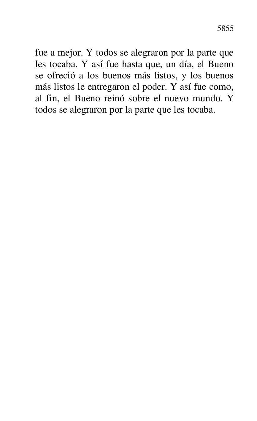 
fue a mejor. Y todos se alegraron por la parte que 
les tocaba. Y así fue hasta que, un día, el Bueno 
se ofreció a los buenos más listos, y los buenos 
más listos le entregaron el poder. Y así fue como, 
al fin, el Bueno reinó sobre el nuevo mundo. Y 
todos se alegraron por la parte que les tocaba. 

 

 

 

 

 


