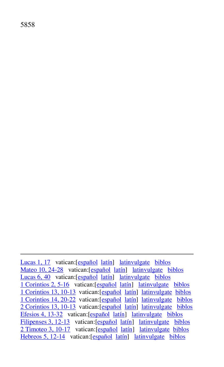 
Lucas 1, 17 vatican:[español latín] latinvulgate biblos 

Mateo 10, 24-28 vatican:[español latín] latinvulgate biblos 

Lucas 6, 40 vatican:[español latín] latinvulgate biblos 

1 Corintios 2, 5-16 vatican:[español latín] latinvulgate biblos 

1 Corintios 13, 10-13 vatican:[español latín] latinvulgate biblos 

1 Corintios 14, 20-22 vatican:[español latín] latinvulgate biblos 

2 Corintios 13, 10-13 vatican:[español latín] latinvulgate biblos 

Efesios 4, 13-32 vatican:[español latín] latinvulgate biblos 

Filipenses 3, 12-13 vatican:[español latín] latinvulgate biblos 

2 Timoteo 3, 10-17 vatican:[español latín] latinvulgate biblos 

Hebreos 5, 12-14 vatican:[español latín] latinvulgate biblos 

 

 

 

 

 


