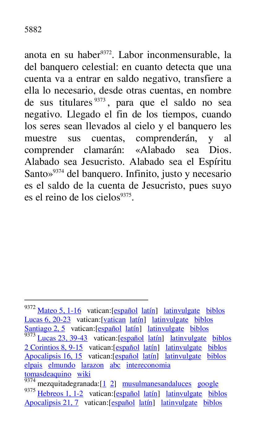 
anota en su haber 9372. Labor inconmensurable, la 
del banquero celestial: en cuanto detecta que una 
cuenta va a entrar en saldo negativo, transfiere a 
ella lo necesario, desde otras cuentas, en nombre 
de sus titulares 9373, para que el saldo no sea 
negativo. Llegado el fin de los tiempos, cuando 
los seres sean llevados al cielo y el banquero les 
muestre sus cuentas, comprenderán, y al 
comprender clamarán: «Alabado sea Dios. 
Alabado sea Jesucristo. Alabado sea el Espíritu 
Santo» 9374 del banquero. Infinito, justo y necesario 
es el saldo de la cuenta de Jesucristo, pues suyo 
es el reino de los cielos 9375. 

9372 Mateo 5, 1-16 vatican:[español latín] latinvulgate biblos 

Lucas 6, 20-23 vatican:[vatican latín] latinvulgate biblos 

Santiago 2, 5 vatican:[español latín] latinvulgate biblos 

9373 Lucas 23, 39-43 vatican:[español latín] latinvulgate biblos 

2 Corintios 8, 9-15 vatican:[español latín] latinvulgate biblos 

Apocalipsis 16, 15 vatican:[español latín] latinvulgate biblos 

elpais elmundo larazon abc intereconomia 

tomasdeaquino wiki 

9374 mezquitadegranada:[1 2] musulmanesandaluces google 

9375 Hebreos 1, 1-2 vatican:[español latín] latinvulgate biblos 

Apocalipsis 21, 7 vatican:[español latín] latinvulgate biblos 

 

 

 


