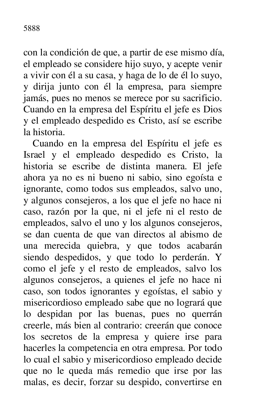 
con la condición de que, a partir de ese mismo día, 
el empleado se considere hijo suyo, y acepte venir 
a vivir con él a su casa, y haga de lo de él lo suyo, 
y dirija junto con él la empresa, para siempre 
jamás, pues no menos se merece por su sacrificio. 
Cuando en la empresa del Espíritu el jefe es Dios 
y el empleado despedido es Cristo, así se escribe 
la historia. 

Cuando en la empresa del Espíritu el jefe es 
Israel y el empleado despedido es Cristo, la 
historia se escribe de distinta manera. El jefe 
ahora ya no es ni bueno ni sabio, sino egoísta e 
ignorante, como todos sus empleados, salvo uno, 
y algunos consejeros, a los que el jefe no hace ni 
caso, razón por la que, ni el jefe ni el resto de 
empleados, salvo el uno y los algunos consejeros, 
se dan cuenta de que van directos al abismo de 
una merecida quiebra, y que todos acabarán 
siendo despedidos, y que todo lo perderán. Y 
como el jefe y el resto de empleados, salvo los 
algunos consejeros, a quienes el jefe no hace ni 
caso, son todos ignorantes y egoístas, el sabio y 
misericordioso empleado sabe que no logrará que 
lo despidan por las buenas, pues no querrán 
creerle, más bien al contrario: creerán que conoce 
los secretos de la empresa y quiere irse para 
hacerles la competencia en otra empresa. Por todo 
lo cual el sabio y misericordioso empleado decide 
que no le queda más remedio que irse por las 
malas, es decir, forzar su despido, convertirse en 


