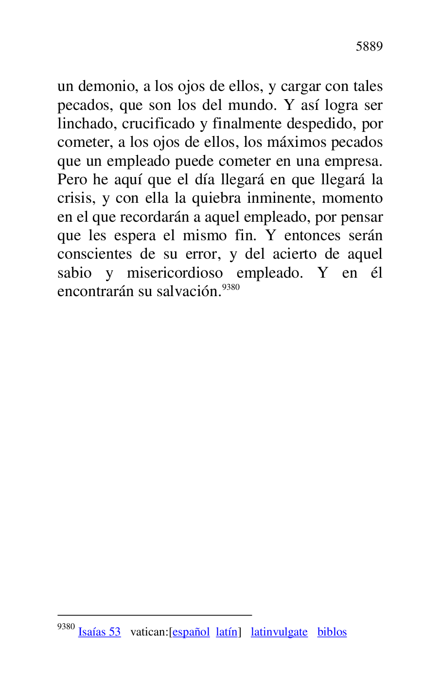 
un demonio, a los ojos de ellos, y cargar con tales 
pecados, que son los del mundo. Y así logra ser 
linchado, crucificado y finalmente despedido, por 
cometer, a los ojos de ellos, los máximos pecados 
que un empleado puede cometer en una empresa. 
Pero he aquí que el día llegará en que llegará la 
crisis, y con ella la quiebra inminente, momento 
en el que recordarán a aquel empleado, por pensar 
que les espera el mismo fin. Y entonces serán 
conscientes de su error, y del acierto de aquel 
sabio y misericordioso empleado. Y en él 
encontrarán su salvación.9380 

9380 Isaías 53 vatican:[español latín] latinvulgate biblos 

 


