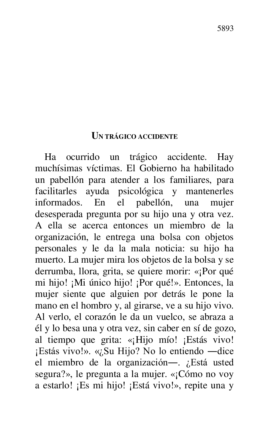 
UN TRÁGICO ACCIDENTE 

Ha ocurrido un trágico accidente. Hay 
muchísimas víctimas. El Gobierno ha habilitado 
un pabellón para atender a los familiares, para 
facilitarles ayuda psicológica y mantenerles 
informados. En el pabellón, una mujer 
desesperada pregunta por su hijo una y otra vez. 
A ella se acerca entonces un miembro de la 
organización, le entrega una bolsa con objetos 
personales y le da la mala noticia: su hijo ha 
muerto. La mujer mira los objetos de la bolsa y se 
derrumba, llora, grita, se quiere morir: «¡Por qué 
mi hijo! ¡Mi único hijo! ¡Por qué!». Entonces, la 
mujer siente que alguien por detrás le pone la 
mano en el hombro y, al girarse, ve a su hijo vivo. 
Al verlo, el corazón le da un vuelco, se abraza a 
él y lo besa una y otra vez, sin caber en sí de gozo, 
al tiempo que grita: «¡Hijo mío! ¡Estás vivo! 
¡Estás vivo!». «¿Su Hijo? No lo entiendo .dice 
el miembro de la organización.. ¿Está usted 
segura?», le pregunta a la mujer. «¡Cómo no voy 
a estarlo! ¡Es mi hijo! ¡Está vivo!», repite una y 



