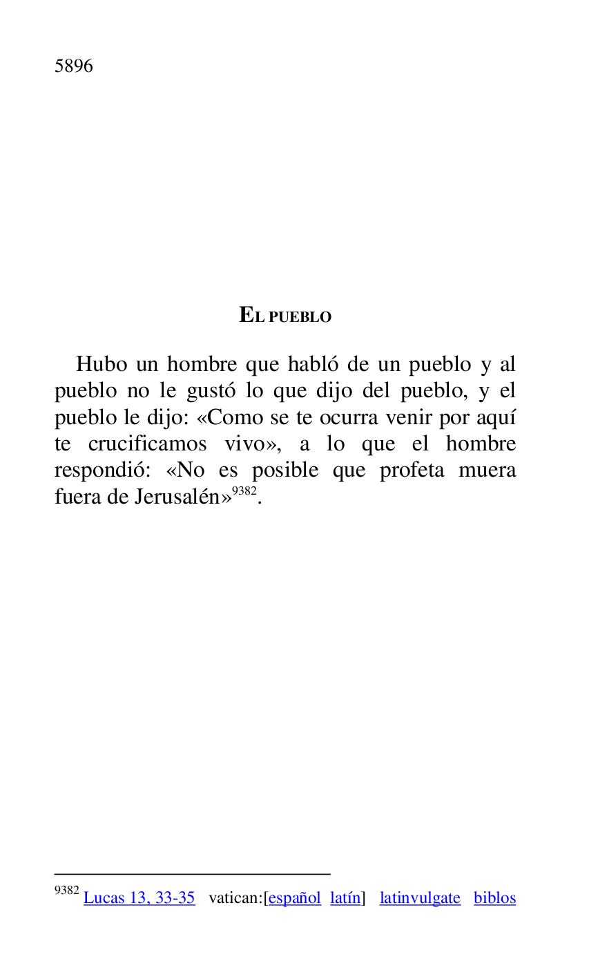 
EL PUEBLO 

Hubo un hombre que habló de un pueblo y al 
pueblo no le gustó lo que dijo del pueblo, y el 
pueblo le dijo: «Como se te ocurra venir por aquí 
te crucificamos vivo», a lo que el hombre 
respondió: «No es posible que profeta muera 
fuera de Jerusalén» 9382. 

9382 Lucas 13, 33-35 vatican:[español latín] latinvulgate biblos 


