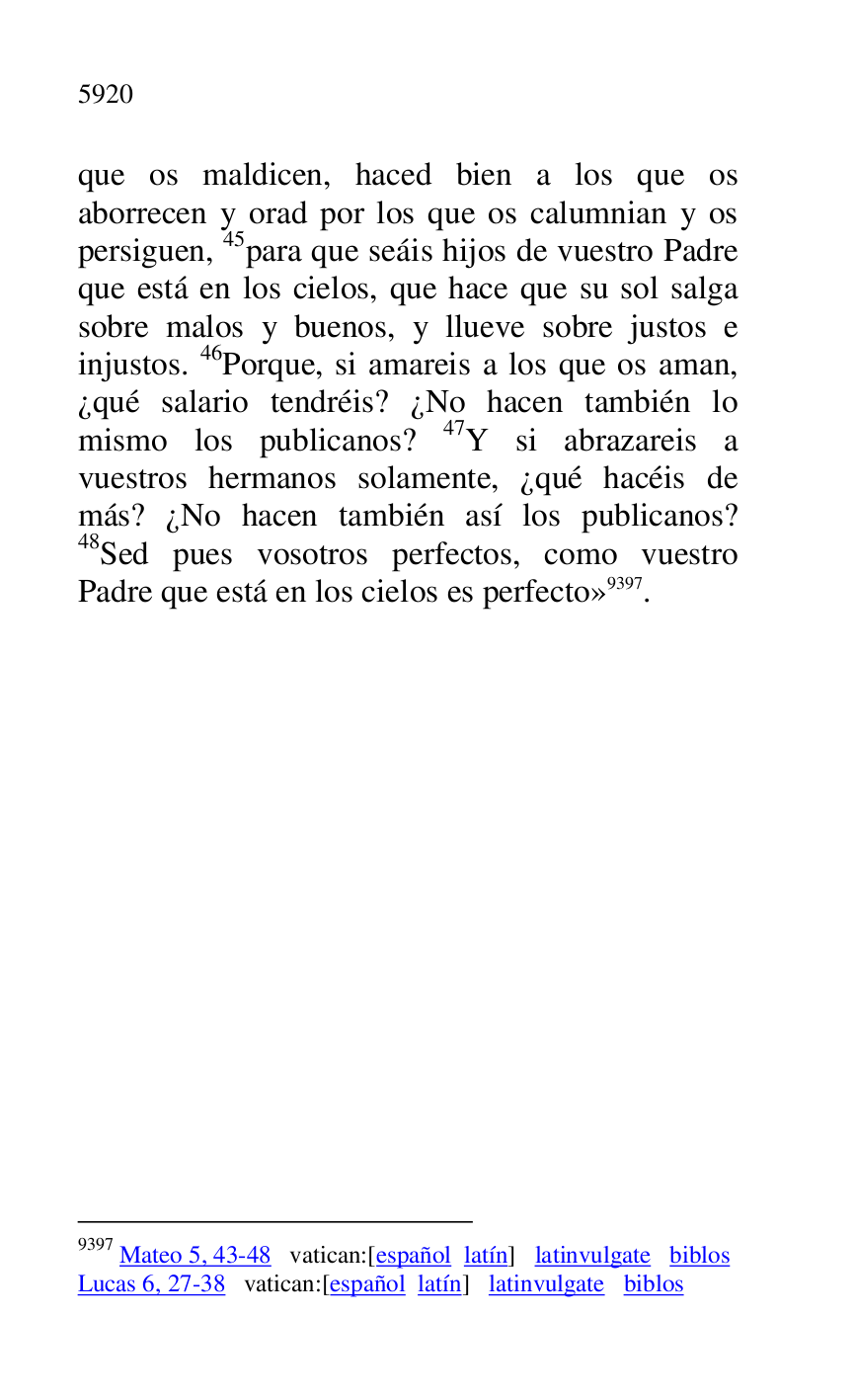 
que os maldicen, haced bien a los que os 
aborrecen y orad por los que os calumnian y os 
persiguen, 45para que seáis hijos de vuestro Padre 
que está en los cielos, que hace que su sol salga 
sobre malos y buenos, y llueve sobre justos e 
injustos. 46Porque, si amareis a los que os aman, 
¿qué salario tendréis? ¿No hacen también lo 
mismo los publicanos? 47Y si abrazareis a 
vuestros hermanos solamente, ¿qué hacéis de 
más? ¿No hacen también así los publicanos? 
48Sed pues vosotros perfectos, como vuestro 
Padre que está en los cielos es perfecto» 9397. 

9397 Mateo 5, 43-48 vatican:[español latín] latinvulgate biblos 

Lucas 6, 27-38 vatican:[español latín] latinvulgate biblos 


