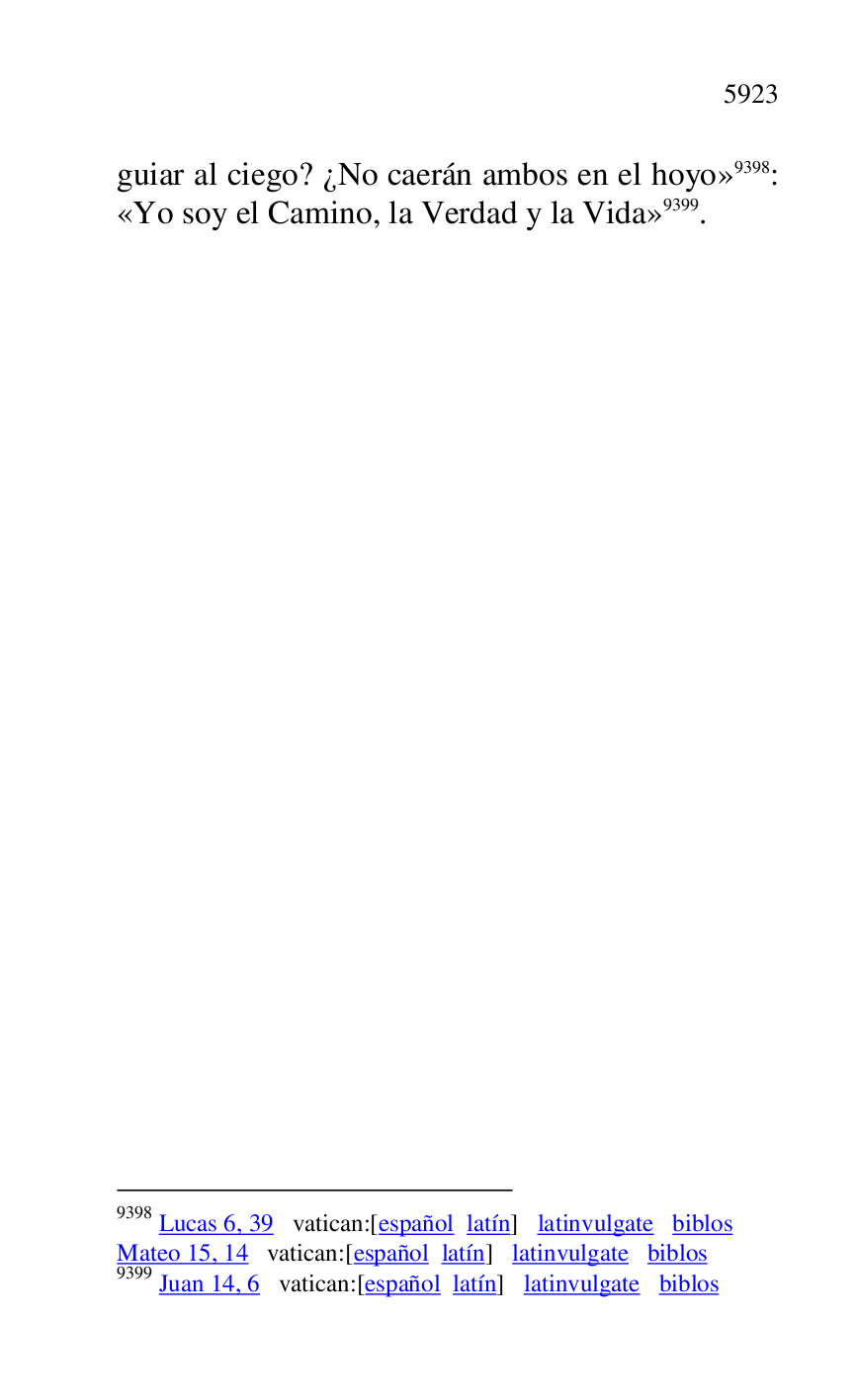 
guiar al ciego? ¿No caerán ambos en el hoyo» 9398: 
«Yo soy el Camino, la Verdad y la Vida» 9399. 

9398 Lucas 6, 39 vatican:[español latín] latinvulgate biblos 

Mateo 15, 14 vatican:[español latín] latinvulgate biblos 

9399 Juan 14, 6 vatican:[español latín] latinvulgate biblos 

 


