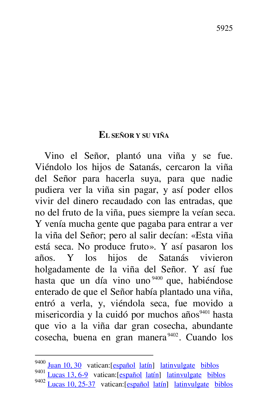 
EL SEÑOR Y SU VIÑA 

Vino el Señor, plantó una viña y se fue. 
Viéndolo los hijos de Satanás, cercaron la viña 
del Señor para hacerla suya, para que nadie 
pudiera ver la viña sin pagar, y así poder ellos 
vivir del dinero recaudado con las entradas, que 
no del fruto de la viña, pues siempre la veían seca. 
Y venía mucha gente que pagaba para entrar a ver 
la viña del Señor; pero al salir decían: «Esta viña 
está seca. No produce fruto». Y así pasaron los 
años. Y los hijos de Satanás vivieron 
holgadamente de la viña del Señor. Y así fue 
hasta que un día vino uno 9400 que, habiéndose 
enterado de que el Señor había plantado una viña, 
entró a verla, y, viéndola seca, fue movido a 
misericordia y la cuidó por muchos años 9401 hasta 
que vio a la viña dar gran cosecha, abundante 
cosecha, buena en gran manera 9402. Cuando los 

9400 Juan 10, 30 vatican:[español latín] latinvulgate biblos 

9401 Lucas 13, 6-9 vatican:[español latín] latinvulgate biblos 

9402 Lucas 10, 25-37 vatican:[español latín] latinvulgate biblos 


