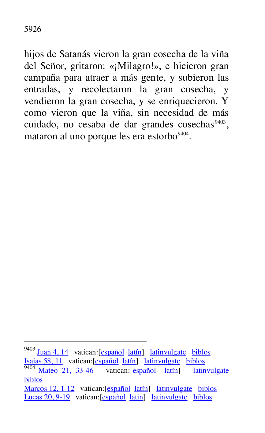 
hijos de Satanás vieron la gran cosecha de la viña 
del Señor, gritaron: «¡Milagro!», e hicieron gran 
campaña para atraer a más gente, y subieron las 
entradas, y recolectaron la gran cosecha, y 
vendieron la gran cosecha, y se enriquecieron. Y 
como vieron que la viña, sin necesidad de más 
cuidado, no cesaba de dar grandes cosechas 9403, 
mataron al uno porque les era estorbo 9404. 

9403 Juan 4, 14 vatican:[español latín] latinvulgate biblos 

Isaías 58, 11 vatican:[español latín] latinvulgate biblos 

9404 Mateo 21, 33-46 vatican:[español latín] latinvulgate 
biblos 

Marcos 12, 1-12 vatican:[español latín] latinvulgate biblos 

Lucas 20, 9-19 vatican:[español latín] latinvulgate biblos 



