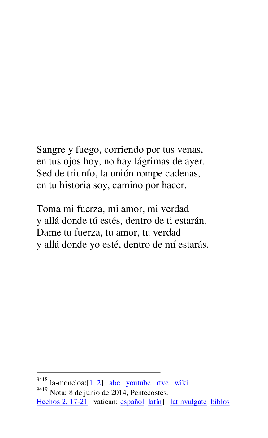 
 

 

 

 

 

 

 

 

Sangre y fuego, corriendo por tus venas, 

en tus ojos hoy, no hay lágrimas de ayer. 

Sed de triunfo, la unión rompe cadenas, 

en tu historia soy, camino por hacer. 

 

Toma mi fuerza, mi amor, mi verdad 

y allá donde tú estés, dentro de ti estarán. 

Dame tu fuerza, tu amor, tu verdad 

y allá donde yo esté, dentro de mí estarás. 

9418 la-moncloa:[1 2] abc youtube rtve wiki 

9419 Nota: 8 de junio de 2014, Pentecostés. 

Hechos 2, 17-21 vatican:[español latín] latinvulgate biblos 

 


