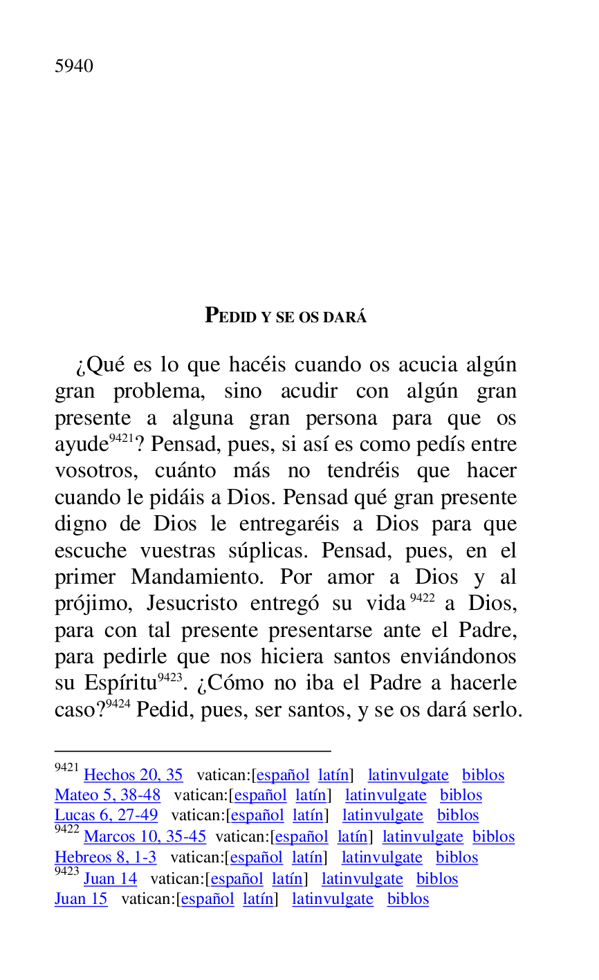 
PEDID Y SE OS DARÁ 

¿Qué es lo que hacéis cuando os acucia algún 
gran problema, sino acudir con algún gran 
presente a alguna gran persona para que os 
ayude 9421? Pensad, pues, si así es como pedís entre 
vosotros, cuánto más no tendréis que hacer 
cuando le pidáis a Dios. Pensad qué gran presente 
digno de Dios le entregaréis a Dios para que 
escuche vuestras súplicas. Pensad, pues, en el 
primer Mandamiento. Por amor a Dios y al 
prójimo, Jesucristo entregó su vida 9422 a Dios, 
para con tal presente presentarse ante el Padre, 
para pedirle que nos hiciera santos enviándonos 
su Espíritu 9423. ¿Cómo no iba el Padre a hacerle 
caso? 9424 Pedid, pues, ser santos, y se os dará serlo.

9421 Hechos 20, 35 vatican:[español latín] latinvulgate biblos 

Mateo 5, 38-48 vatican:[español latín] latinvulgate biblos 

Lucas 6, 27-49 vatican:[español latín] latinvulgate biblos 

9422 Marcos 10, 35-45 vatican:[español latín] latinvulgate biblos 

Hebreos 8, 1-3 vatican:[español latín] latinvulgate biblos 

9423 Juan 14 vatican:[español latín] latinvulgate biblos 

Juan 15 vatican:[español latín] latinvulgate biblos 


