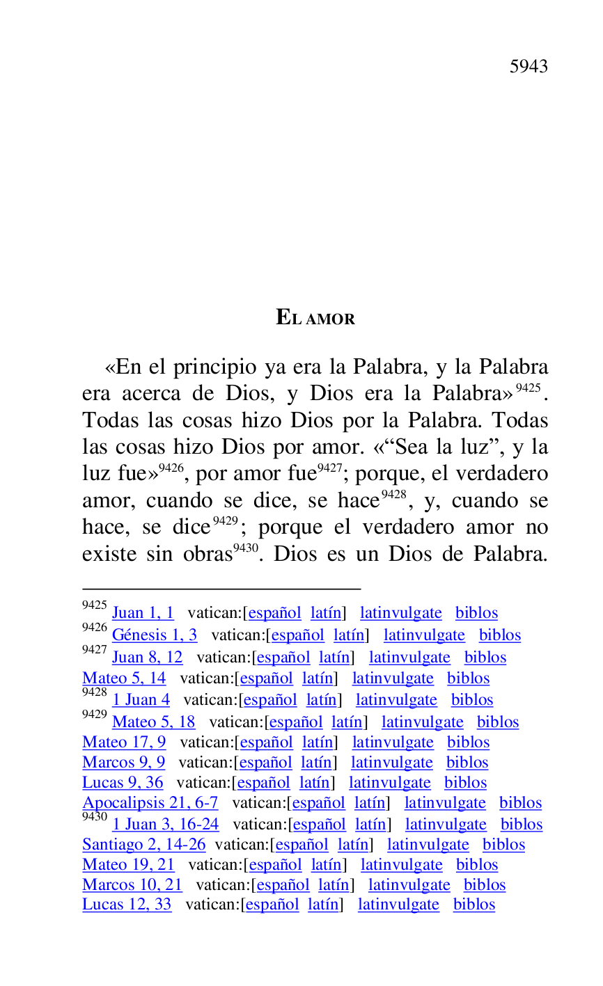 
EL AMOR 

«En el principio ya era la Palabra, y la Palabra 
era acerca de Dios, y Dios era la Palabra» 9425. 
Todas las cosas hizo Dios por la Palabra. Todas 
las cosas hizo Dios por amor. «RSea la luzr, y la 
luz fue» 9426, por amor fue 9427; porque, el verdadero 
amor, cuando se dice, se hace 9428, y, cuando se 
hace, se dice 9429; porque el verdadero amor no 
existe sin obras 9430. Dios es un Dios de Palabra. 

9425 Juan 1, 1 vatican:[español latín] latinvulgate biblos 

9426 Génesis 1, 3 vatican:[español latín] latinvulgate biblos 

9427 Juan 8, 12 vatican:[español latín] latinvulgate biblos 

Mateo 5, 14 vatican:[español latín] latinvulgate biblos 

9428 1 Juan 4 vatican:[español latín] latinvulgate biblos 

9429 Mateo 5, 18 vatican:[español latín] latinvulgate biblos 

Mateo 17, 9 vatican:[español latín] latinvulgate biblos 

Marcos 9, 9 vatican:[español latín] latinvulgate biblos 

Lucas 9, 36 vatican:[español latín] latinvulgate biblos 

Apocalipsis 21, 6-7 vatican:[español latín] latinvulgate biblos 

9430 1 Juan 3, 16-24 vatican:[español latín] latinvulgate biblos 

Santiago 2, 14-26 vatican:[español latín] latinvulgate biblos 

Mateo 19, 21 vatican:[español latín] latinvulgate biblos 

Marcos 10, 21 vatican:[español latín] latinvulgate biblos 

Lucas 12, 33 vatican:[español latín] latinvulgate biblos 


