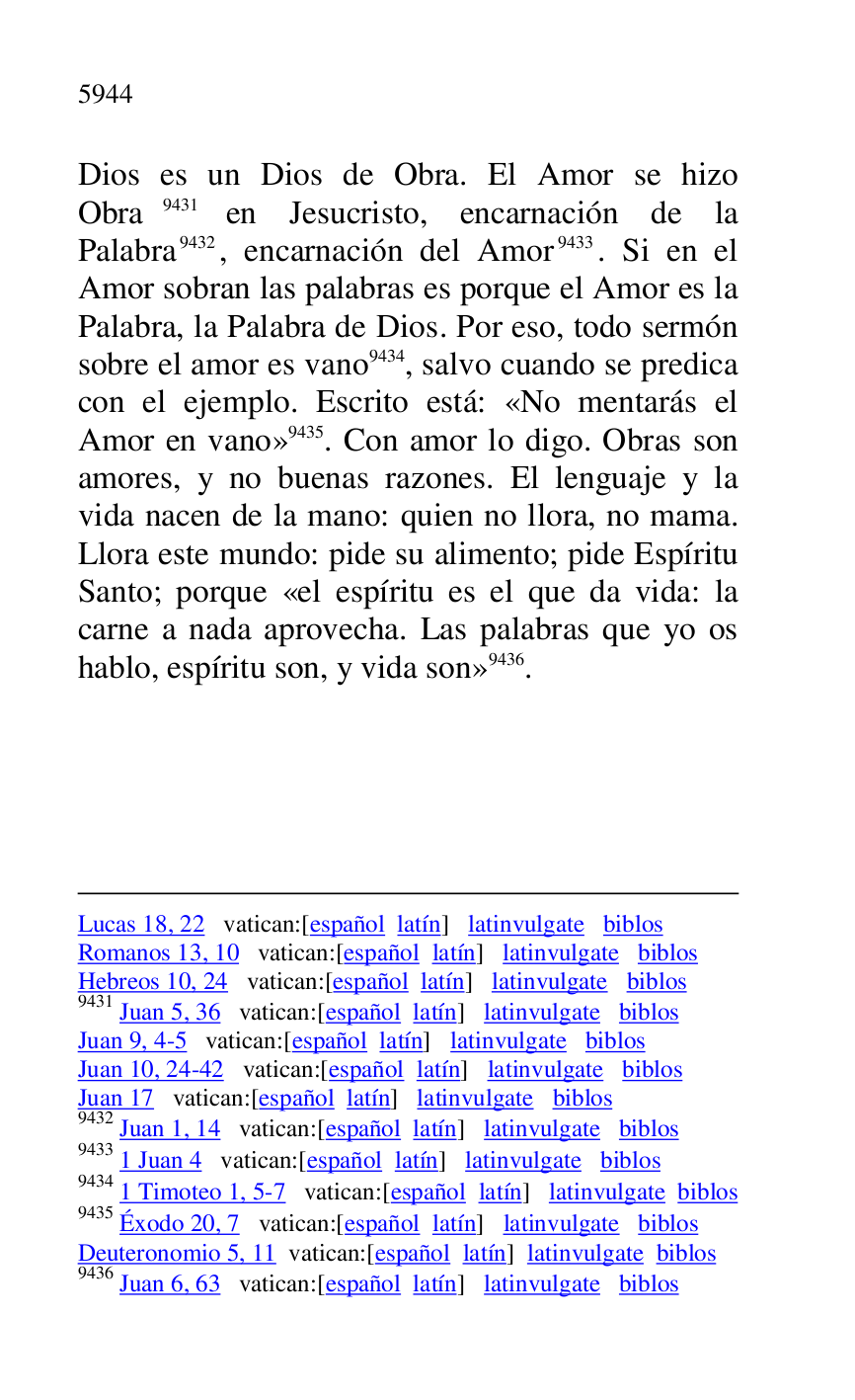 
Lucas 18, 22 vatican:[español latín] latinvulgate biblos 

Romanos 13, 10 vatican:[español latín] latinvulgate biblos 

Hebreos 10, 24 vatican:[español latín] latinvulgate biblos 

9431 Juan 5, 36 vatican:[español latín] latinvulgate biblos 

Juan 9, 4-5 vatican:[español latín] latinvulgate biblos 

Juan 10, 24-42 vatican:[español latín] latinvulgate biblos 

Juan 17 vatican:[español latín] latinvulgate biblos 

9432 Juan 1, 14 vatican:[español latín] latinvulgate biblos 

9433 1 Juan 4 vatican:[español latín] latinvulgate biblos 

9434 1 Timoteo 1, 5-7 vatican:[español latín] latinvulgate biblos 

9435 Éxodo 20, 7 vatican:[español latín] latinvulgate biblos 

Deuteronomio 5, 11 vatican:[español latín] latinvulgate biblos 

9436 Juan 6, 63 vatican:[español latín] latinvulgate biblos 

Dios es un Dios de Obra. El Amor se hizo 
Obra 9431 en Jesucristo, encarnación de la 
Palabra 9432, encarnación del Amor 9433. Si en el 
Amor sobran las palabras es porque el Amor es la 
Palabra, la Palabra de Dios. Por eso, todo sermón 
sobre el amor es vano 9434, salvo cuando se predica 
con el ejemplo. Escrito está: «No mentarás el 
Amor en vano» 9435. Con amor lo digo. Obras son 
amores, y no buenas razones. El lenguaje y la 
vida nacen de la mano: quien no llora, no mama. 
Llora este mundo: pide su alimento; pide Espíritu 
Santo; porque «el espíritu es el que da vida: la 
carne a nada aprovecha. Las palabras que yo os 
hablo, espíritu son, y vida son» 9436. 


