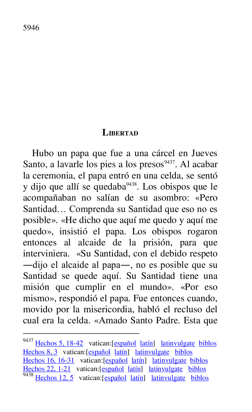 
LIBERTAD 

Hubo un papa que fue a una cárcel en Jueves 
Santo, a lavarle los pies a los presos 9437. Al acabar 
la ceremonia, el papa entró en una celda, se sentó 
y dijo que allí se quedaba 9438. Los obispos que le 
acompañaban no salían de su asombro: «Pero 
Santidad… Comprenda su Santidad que eso no es 
posible». «He dicho que aquí me quedo y aquí me 
quedo», insistió el papa. Los obispos rogaron 
entonces al alcaide de la prisión, para que 
interviniera. «Su Santidad, con el debido respeto 
.dijo el alcaide al papa., no es posible que su 
Santidad se quede aquí. Su Santidad tiene una 
misión que cumplir en el mundo». «Por eso 
mismo», respondió el papa. Fue entonces cuando, 
movido por la misericordia, habló el recluso del 
cual era la celda. «Amado Santo Padre. Esta que 

9437 Hechos 5, 18-42 vatican:[español latín] latinvulgate biblos 

Hechos 8, 3 vatican:[español latín] latinvulgate biblos 

Hechos 16, 16-31 vatican:[español latín] latinvulgate biblos 

Hechos 22, 1-21 vatican:[español latín] latinvulgate biblos 

9438 Hechos 12, 5 vatican:[español latín] latinvulgate biblos 


