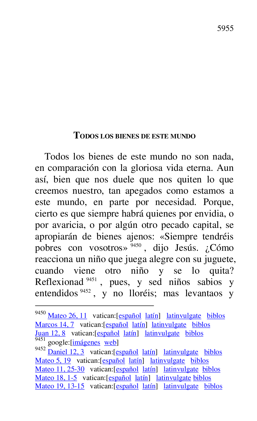 
 TODOS LOS BIENES DE ESTE MUNDO 

Todos los bienes de este mundo no son nada, 
en comparación con la gloriosa vida eterna. Aun 
así, bien que nos duele que nos quiten lo que 
creemos nuestro, tan apegados como estamos a 
este mundo, en parte por necesidad. Porque, 
cierto es que siempre habrá quienes por envidia, o 
por avaricia, o por algún otro pecado capital, se 
apropiarán de bienes ajenos: «Siempre tendréis 
pobres con vosotros» 9450, dijo Jesús. ¿Cómo 
reacciona un niño que juega alegre con su juguete, 
cuando viene otro niño y se lo quita? 
Reflexionad 9451, pues, y sed niños sabios y 
entendidos 9452, y no lloréis; mas levantaos y 

9450 Mateo 26, 11 vatican:[español latín] latinvulgate biblos 

Marcos 14, 7 vatican:[español latín] latinvulgate biblos 

Juan 12, 8 vatican:[español latín] latinvulgate biblos 

9451 google:[imágenes web] 

9452 Daniel 12, 3 vatican:[español latín] latinvulgate biblos 

Mateo 5, 19 vatican:[español latín] latinvulgate biblos 

Mateo 11, 25-30 vatican:[español latín] latinvulgate biblos 

Mateo 18, 1-5 vatican:[español latín] latinvulgate biblos 

Mateo 19, 13-15 vatican:[español latín] latinvulgate biblos 


