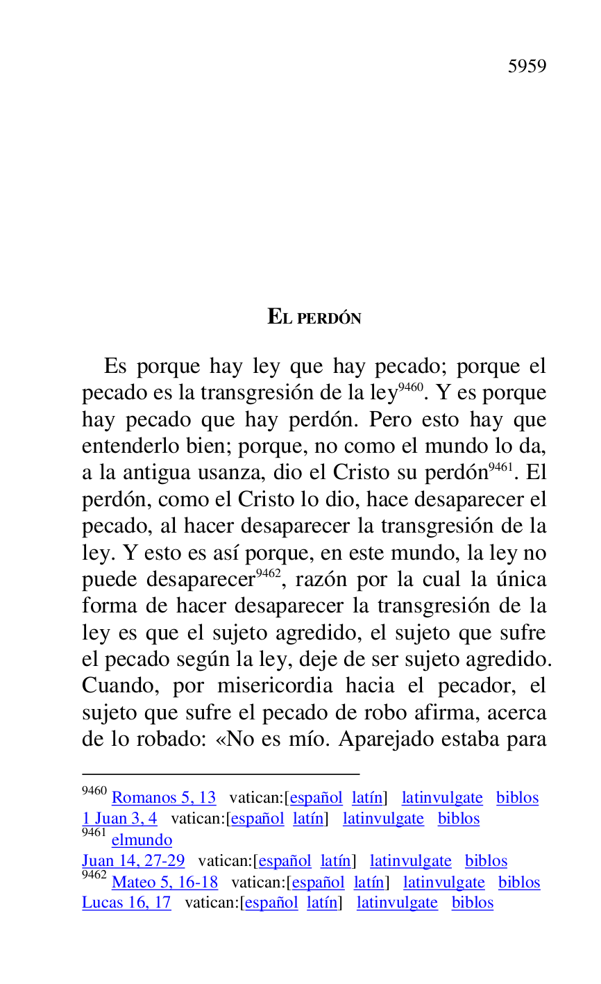 
EL PERDÓN 

Es porque hay ley que hay pecado; porque el 
pecado es la transgresión de la ley 9460. Y es porque 
hay pecado que hay perdón. Pero esto hay que 
entenderlo bien; porque, no como el mundo lo da, 
a la antigua usanza, dio el Cristo su perdón 9461. El 
perdón, como el Cristo lo dio, hace desaparecer el 
pecado, al hacer desaparecer la transgresión de la 
ley. Y esto es así porque, en este mundo, la ley no 
puede desaparecer 9462, razón por la cual la única 
forma de hacer desaparecer la transgresión de la 
ley es que el sujeto agredido, el sujeto que sufre 
el pecado según la ley, deje de ser sujeto agredido. 
Cuando, por misericordia hacia el pecador, el 
sujeto que sufre el pecado de robo afirma, acerca 
de lo robado: «No es mío. Aparejado estaba para 

9460 Romanos 5, 13 vatican:[español latín] latinvulgate biblos 

1 Juan 3, 4 vatican:[español latín] latinvulgate biblos 

9461 elmundo 

Juan 14, 27-29 vatican:[español latín] latinvulgate biblos 

9462 Mateo 5, 16-18 vatican:[español latín] latinvulgate biblos 

Lucas 16, 17 vatican:[español latín] latinvulgate biblos 


