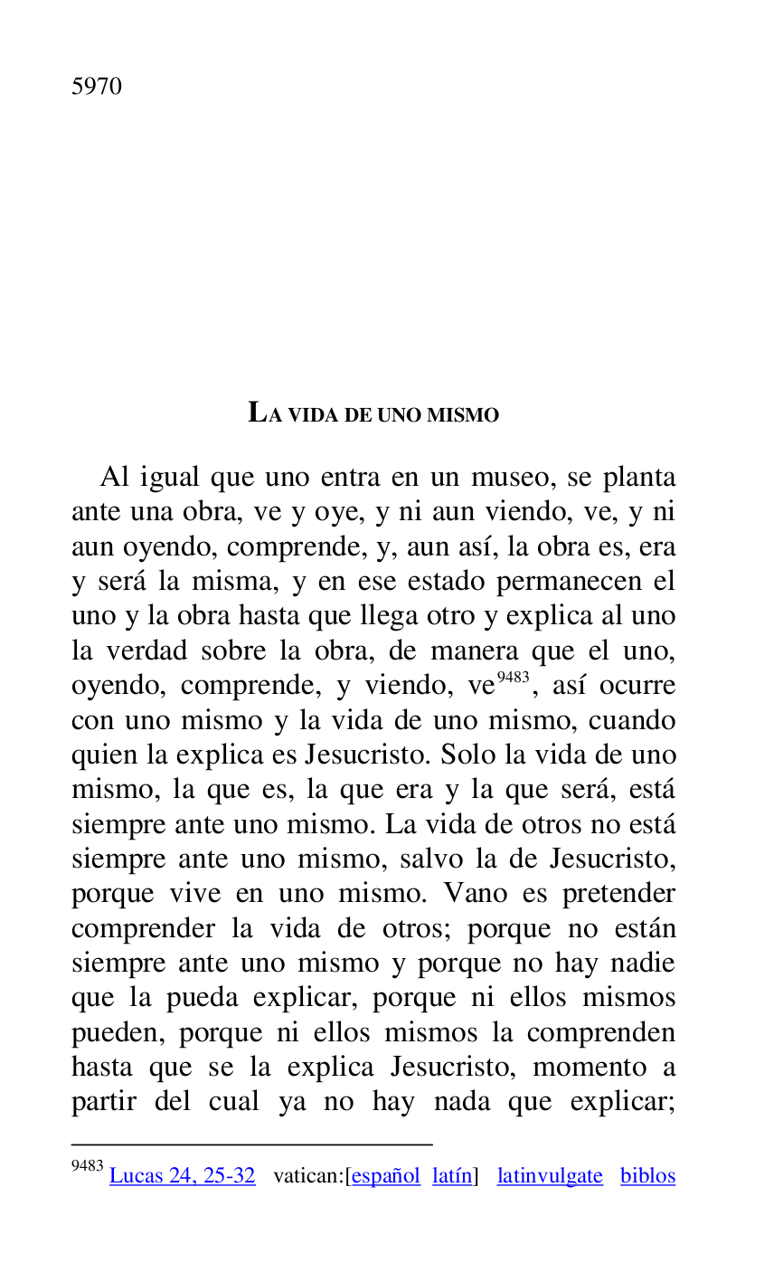 
LA VIDA DE UNO MISMO 

Al igual que uno entra en un museo, se planta 
ante una obra, ve y oye, y ni aun viendo, ve, y ni 
aun oyendo, comprende, y, aun así, la obra es, era 
y será la misma, y en ese estado permanecen el 
uno y la obra hasta que llega otro y explica al uno 
la verdad sobre la obra, de manera que el uno, 
oyendo, comprende, y viendo, ve 9483, así ocurre 
con uno mismo y la vida de uno mismo, cuando 
quien la explica es Jesucristo. Solo la vida de uno 
mismo, la que es, la que era y la que será, está 
siempre ante uno mismo. La vida de otros no está 
siempre ante uno mismo, salvo la de Jesucristo, 
porque vive en uno mismo. Vano es pretender 
comprender la vida de otros; porque no están 
siempre ante uno mismo y porque no hay nadie 
que la pueda explicar, porque ni ellos mismos 
pueden, porque ni ellos mismos la comprenden 
hasta que se la explica Jesucristo, momento a 
partir del cual ya no hay nada que explicar; 

9483 Lucas 24, 25-32 vatican:[español latín] latinvulgate biblos 


