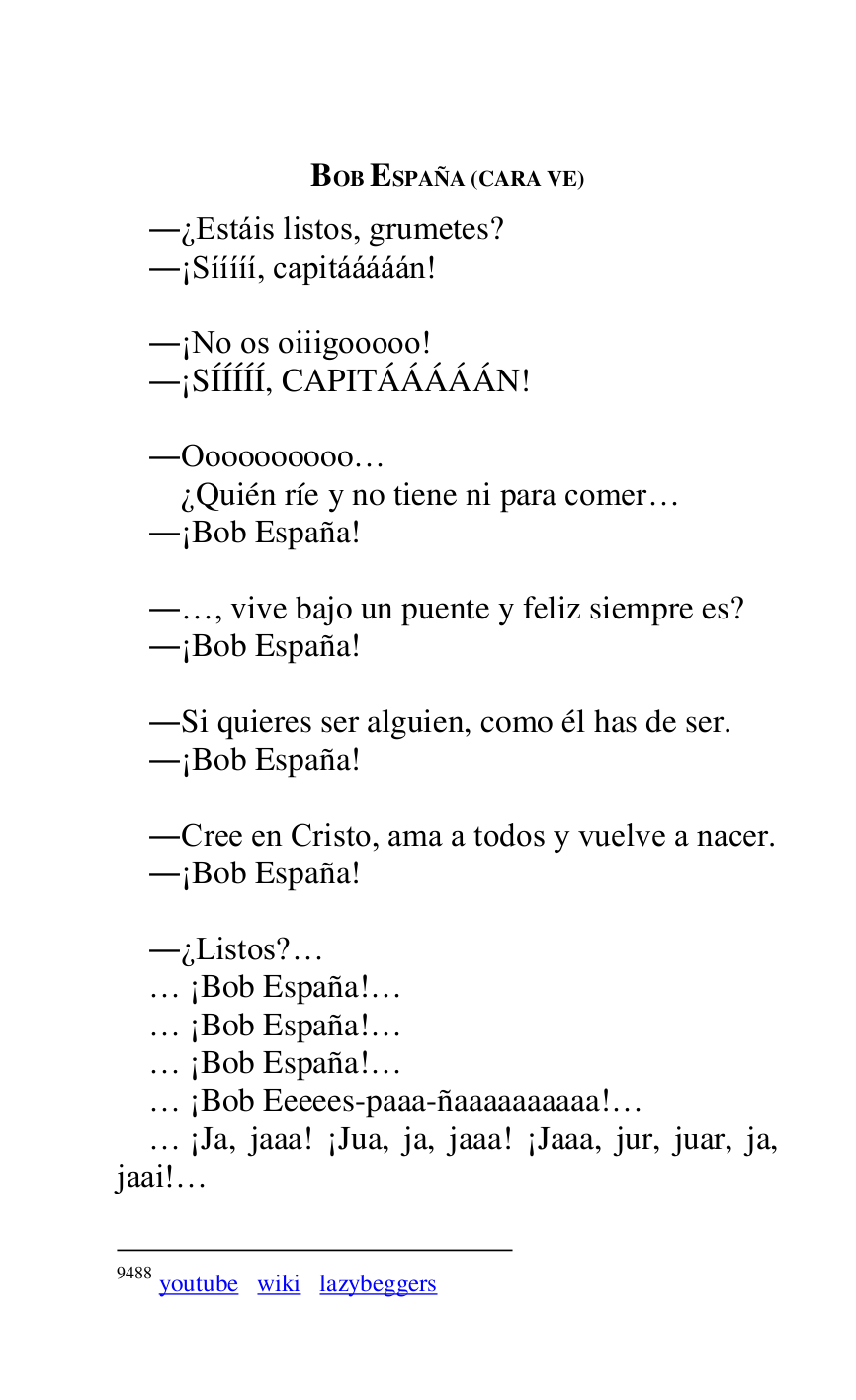 
BOB ESPAÑA (CARA VE) 

.¿Estáis listos, grumetes? 

.¡Sííííí, capitááááán! 

 

.¡No os oiiigooooo! 

.¡SÍÍÍÍÍ, CAPITÁÁÁÁÁN! 

 

.Oooooooooo… 

 ¿Quién ríe y no tiene ni para comer… 

.¡Bob España! 

 

.…, vive bajo un puente y feliz siempre es? 

.¡Bob España! 

 

.Si quieres ser alguien, como él has de ser. 

.¡Bob España! 

 

.Cree en Cristo, ama a todos y vuelve a nacer. 

.¡Bob España! 

 

.¿Listos?… 

… ¡Bob España!… 

… ¡Bob España!… 

… ¡Bob España!… 

… ¡Bob Eeeees-paaa-ñaaaaaaaaaa!… 

… ¡Ja, jaaa! ¡Jua, ja, jaaa! ¡Jaaa, jur, juar, ja, 
jaai!… 

9488 youtube wiki lazybeggers 



