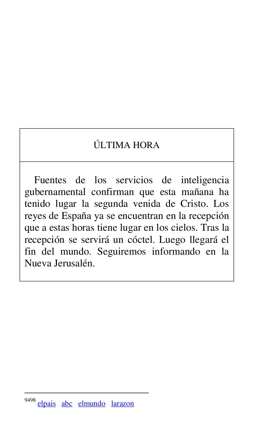 
 

 

 

 

 

 

 

 

 

ÚLTIMA HORA 

 

 

Fuentes de los servicios de inteligencia 
gubernamental confirman que esta mañana ha 
tenido lugar la segunda venida de Cristo. Los 
reyes de España ya se encuentran en la recepción 
que a estas horas tiene lugar en los cielos. Tras la 
recepción se servirá un cóctel. Luego llegará el 
fin del mundo. Seguiremos informando en la 
Nueva Jerusalén. 

 



9498 elpais abc elmundo larazon 

 

 


